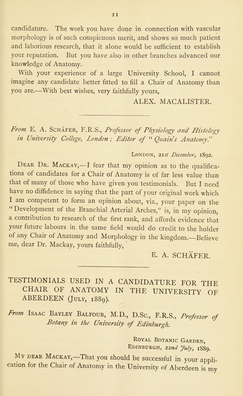 candidature. The work you have done in connection with vascular morphology is of such conspicuous merit, and shows so much patient and laborious research, that it alone would be sufficient to establish your reputation. But you have also in other branches advanced our knowledge of Anatomy. With your experience of a large University School, I cannot imagine any candidate better fitted to fill a Chair of Anatomy than you are.—With best wishes, very faithfully yours, ALEX. MACALISTER. Ff'om E. A. Schafer, F.R.S., Professor of Physiology and Histology in University College^ London ; Editor of “ Qnams AnatomyL London, 21st Dece^nber^ 1892. Dear Dr. Mackay,—I fear that my opinion as to the qualifica- tions of candidates for a Chair of Anatomy is of far less value than that of many of those who have given you testimonials. But I need have no diffidence in saying that the part of your original work which I am competent to form an opinion about, viz., your paper on the “ Development of the Branchial Arterial Arches,” is, in my opinion, a contribution to research of the first rank, and affords evidence that your future labours in the same field would do credit to the holder of any Chair of Anatomy and Morphology in the kingdom. Believe me, dear Dr. Mackay, yours faithfully, * E. A. SCHAFER. TESTIMONIALS USED IN A CANDIDATURE FOR THE CHAIR OF ANATOMY IN THE UNIVERSITY OF ABERDEEN (July, 1889). From Isaac Bayley Balfour, M.D., D.Sc., F.R.S., Professor of Potany i?i the University of Edinburgh. Royal Botanic Garden, Edinburgh, 22nd July, 1889. My dear Mackay,—That you should be successful in your appli- cation for the Chair of Anatomy in the University of Aberdeen is my