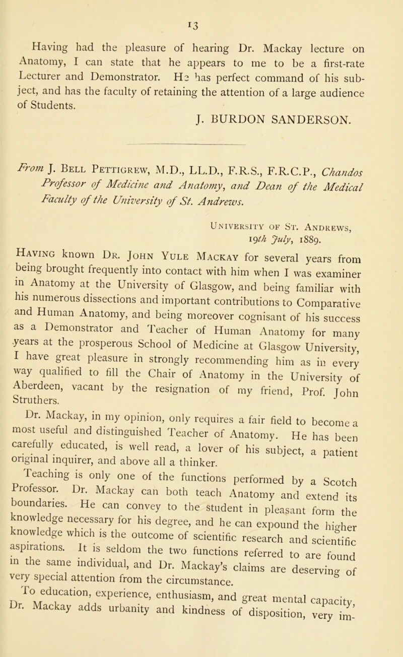 Having had the pleasure of hearing Dr. Mackay lecture on Anatomy, I can state that he appears to me to be a first-rate Lecturer and Demonstrator. He has perfect command of his sub- ject, and has the faculty of retaining the attention of a large audience of Students. J. BURDON SANDERSON. From J. Bell Pettigrew, M.D., LL.D., F.R.S., F.R.C.P., Chandos Professor of Medicme afid Anatomy^ and Dean of the Medical Faculty of the University of St. Andrews. University of St. Andrews, igth July., 1889. Having known Dr. John Yule Mackay for several years from being brought frequently into contact with him when I was examiner m Anatomy at the University of Glasgow, and being familiar with his numerous dissections and important contributions to Comparative and Human Anatomy, and being moreover cognisant of his success as a Demonstrator and Teacher of Human Anatomy for many years at the prosperous School of Medicine at Glasgow University, I have great pleasure in strongly recommending him as in every way qualified to fill the Chair of Anatomy in the University of Aberdeen, vacant by the resignation of my friend, Prof. Tohn Struthers. ^ Dr. Mackay, in my opinion, only requires a fair field to become a most useful and distinguished Teacher of Anatomy. He has been carefully educated, is well read, a lover of his subject, a patient original inquirer, and above all a thinker. Teaching is only one of the functions performed by a Scotch rofessor. Dr. Mackay can both teach Anatomy and extend its boundaries. He can convey to the student in pleasant form the know edge necessary for his degree, and he can expound the higher knowledge which is the outcome of scientific research and scientific aspirations. It is seldom the two functions referred to are found m the same individual, and Dr Mackay’s claims are deserving of very special attention from the circumstance. ^ “d great mental capacity, r. Mackay adds urbanity and kindness of disposition, very im-