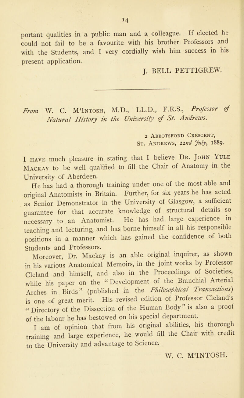 portant qualities in a public man and a colleague. If elected he could not fail to be a favourite with his brother Professors and with the Students, and I very cordially wish him success in his present application. J. BELL PETTIGREW. Fro?n W. C. MTntosh, M.D., LL.D., F.R.S., Professor of Natural History in the University of St. Andrews. 2 Abbotsford Crescent, St. Andrews, 227td July., 1889. I HAVE much pleasure in stating that I believe Dr. John Yule Mackay to be well qualified to fill the Chair of Anatomy in the University of Aberdeen. He has had a thorough training under one of the most able and original Anatomists in Britain. Further, for six years he has acted as Senior Demonstrator in the University of Glasgow, a sufficient guarantee for that accurate knowledge of structural details so necessary to an Anatomist. Pie has had large experience in teaching and lecturing, and has borne himself in all his responsible positions in a manner which has gained the confidence of both Students and Professors. Moreover, Dr. Mackay is an able original inquirer, as shown in his various Anatomical Memoirs, in the joint works by Professor Cleland and himself, and also in the Proceedings of Societies, while his paper on the “ Development of the Branchial Arterial Arches in Birds” (published in the Philosophical Transactions) is one of great merit. His revised edition of Professor Cleland’s “ Directory of the Dissection of the Human Body ” is also a proof of the labour he has bestowed on his special department. I am of opinion that from his original abilities, his thorough training and large experience, he would fill the Chair with credit to the University and advantage to Science. W. C. MTNTOSH.