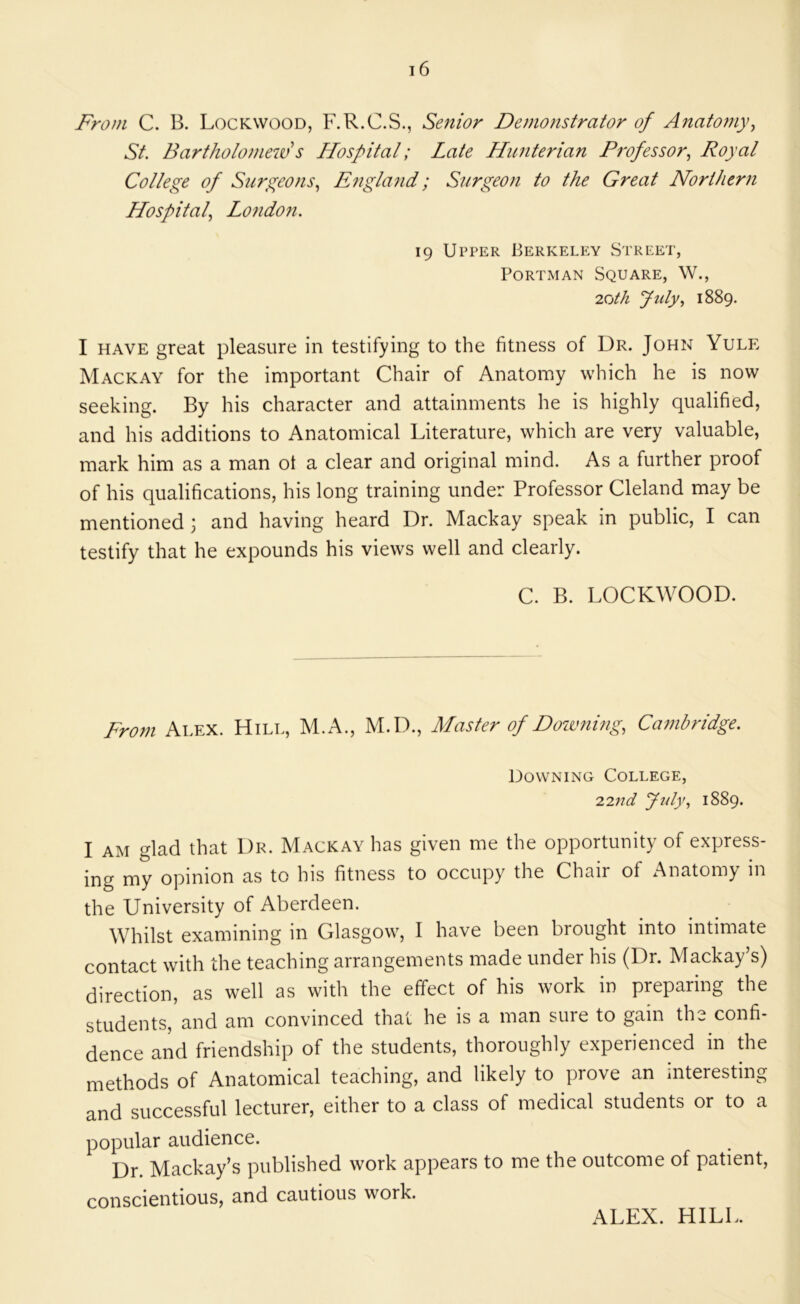 From C. B. Lockwood, F.R.C.S., Senior Demonstrator of Anatomy, St. Bartholomew s Hospital; Late Hunterian Professor, Royal College of Surgeons, England; Surgeon to the Great Northern Hospital, Lo7idon. 19 Upper Berkeley Street, PoRTMAN Square, W., 'loth Jidy, 1889. I HAVE great pleasure in testifying to the fitness of Dr. John Yule Mackay for the important Chair of Anatomy which he is now seeking. By his character and attainments he is highly qualified, and his additions to Anatomical Literature, which are very valuable, mark him as a man ot a clear and original mind. As a further proof of his qualifications, his long training under Professor Cleland may be mentioned and having heard Dr. Mackay speak in public, I can testify that he expounds his views well and clearly. C. B. LOCKWOOD. From Alex. Hill, M.A., M.D., Master of Downing, Cambridge. Downing College, iind ftdy, 1889. I AM glad that Dr. Mackay has given me the opportunity of express- ing my opinion as to his fitness to occupy the Chair of Anatomy in the University of Aberdeen. Whilst examining in Glasgow, I have been brought into intimate contact with the teaching arrangements made under his (Dr. Mackay’s) direction, as well as with the effect of his work in preparing the students, and am convinced that he is a man sure to gain the confi- dence and friendship of the students, thoroughly experienced in the methods of Anatomical teaching, and likely to prove an interesting and successful lecturer, either to a class of medical students or to a popular audience. Dr Mackay’s published work appears to me the outcome of patient, conscientious, and cautious work. ALEX. HILL.