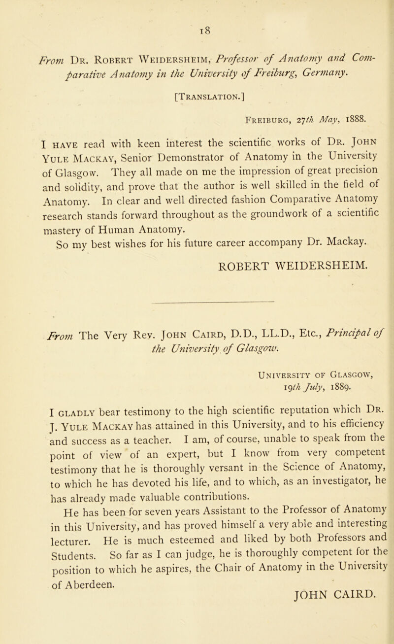 Fro7H Dr. Robert Weidersheim, P?'ofessor of Jnafomy and Cofu- parative Anafomy in the University of Freiburg^ Germariy. [Translation.] Freiburg, 2*]th May, 1888. I HAVE read with keen interest the scientific works of Dr. John Yule Mackay, Senior Demonstrator of Anatomy in the University of Glasgow. They all made on me the impression of great precision and solidity, and prove that the author is well skilled in the field of Anatomy. In clear and well directed fashion Comparative Anatomy research stands forward throughout as the groundwork of a scientific mastery of Human Anatomy. So my best wishes for his future career accompany Dr. Mackay. ROBERT WEIDERSHEIM. Fro7fi The Very Rev. John Caird, D.D., LL.D., Etc., Principal of the University, of Glasgoiv. University of Glasgow, 19M fuly, 1889. I GLADLY bear testimony to the high scientific reputation which Dr. J. Yule Mackay has attained in this University, and to his efficiency and success as a teacher. I am, of course, unable to speak from the point of view of an expert, but I know from very competent testimony that he is thoroughly versant in the Science of Anatomy, to which he has devoted his life, and to which, as an investigator, he has already made valuable contributions. He has been for seven years Assistant to the Professor of Anatomy in this University, and has proved himself a very able and interesting lecturer. He is much esteemed and liked by both Professors and Students. So far as I can judge, he is thoroughly competent for the position to which he aspires, the Chair of Anatomy in the University of Aberdeen. JOHN CAIRD.