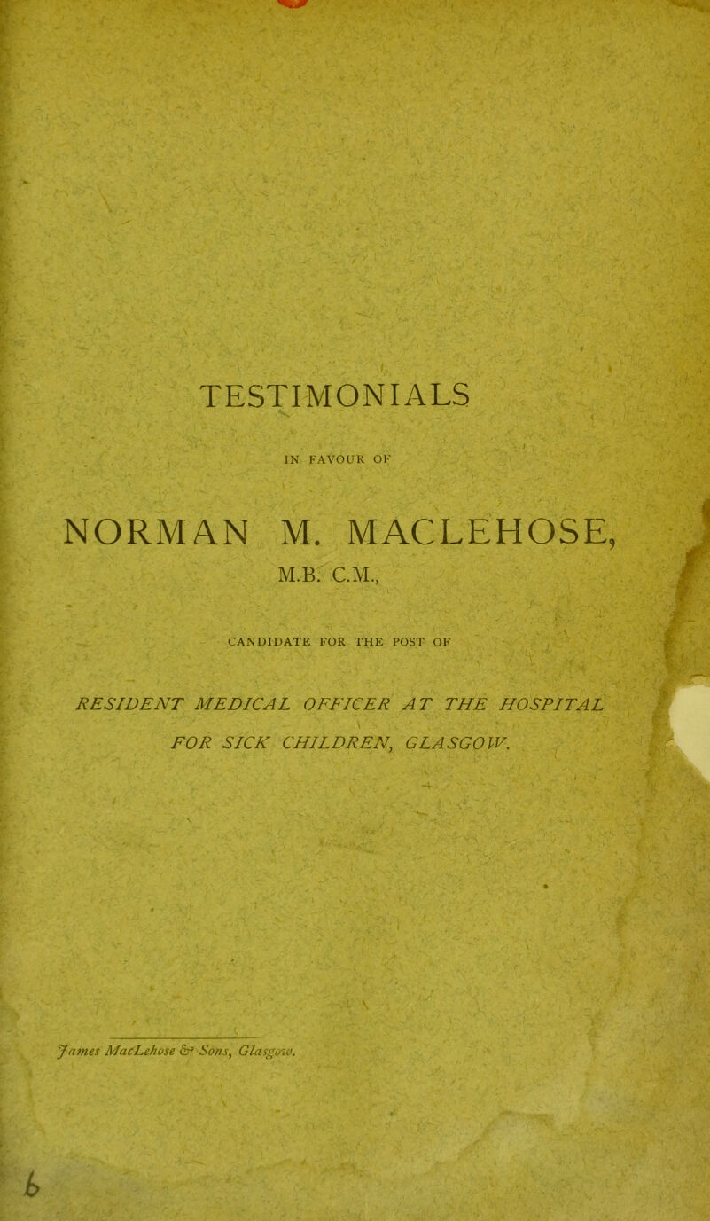 * TESTIMONIALS IN FAVOUR OF NORMAN M. MACLEHOSE, M.B. C.M., CANDIDATE FOR THE POST OF ‘~Y RESIDENT MEDICAL OFFICER AT THE HOSPITAL FOR SICE CHILDREN, GLASGOW. James MacLehose & Sons, Glasgow.