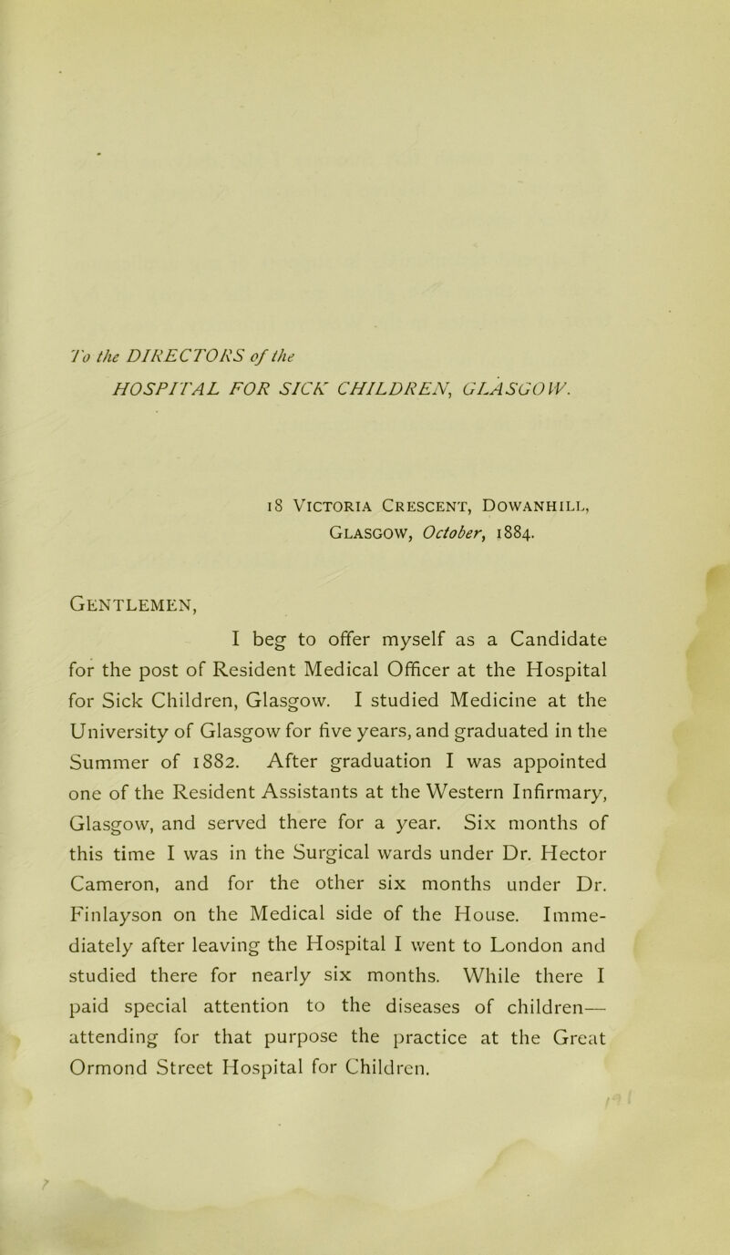 To the DIRECTORS of the HOSPITAL FOR SICK CHILDREN, GLASGOW. 18 Victoria Crescent, Dowanhill, Glasgow, October, 1884. Gentlemen, I beg to offer myself as a Candidate for the post of Resident Medical Officer at the Hospital for Sick Children, Glasgow. I studied Medicine at the University of Glasgow for five years, and graduated in the Summer of 1882. After graduation I was appointed one of the Resident Assistants at the Western Infirmary, Glasgow, and served there for a year. Six months of this time I was in the Surgical wards under Dr. Hector Cameron, and for the other six months under Dr. Finlayson on the Medical side of the House. Imme- diately after leaving the Hospital I went to London and studied there for nearly six months. While there I paid special attention to the diseases of children— attending for that purpose the practice at the Great Ormond Street Hospital for Children.