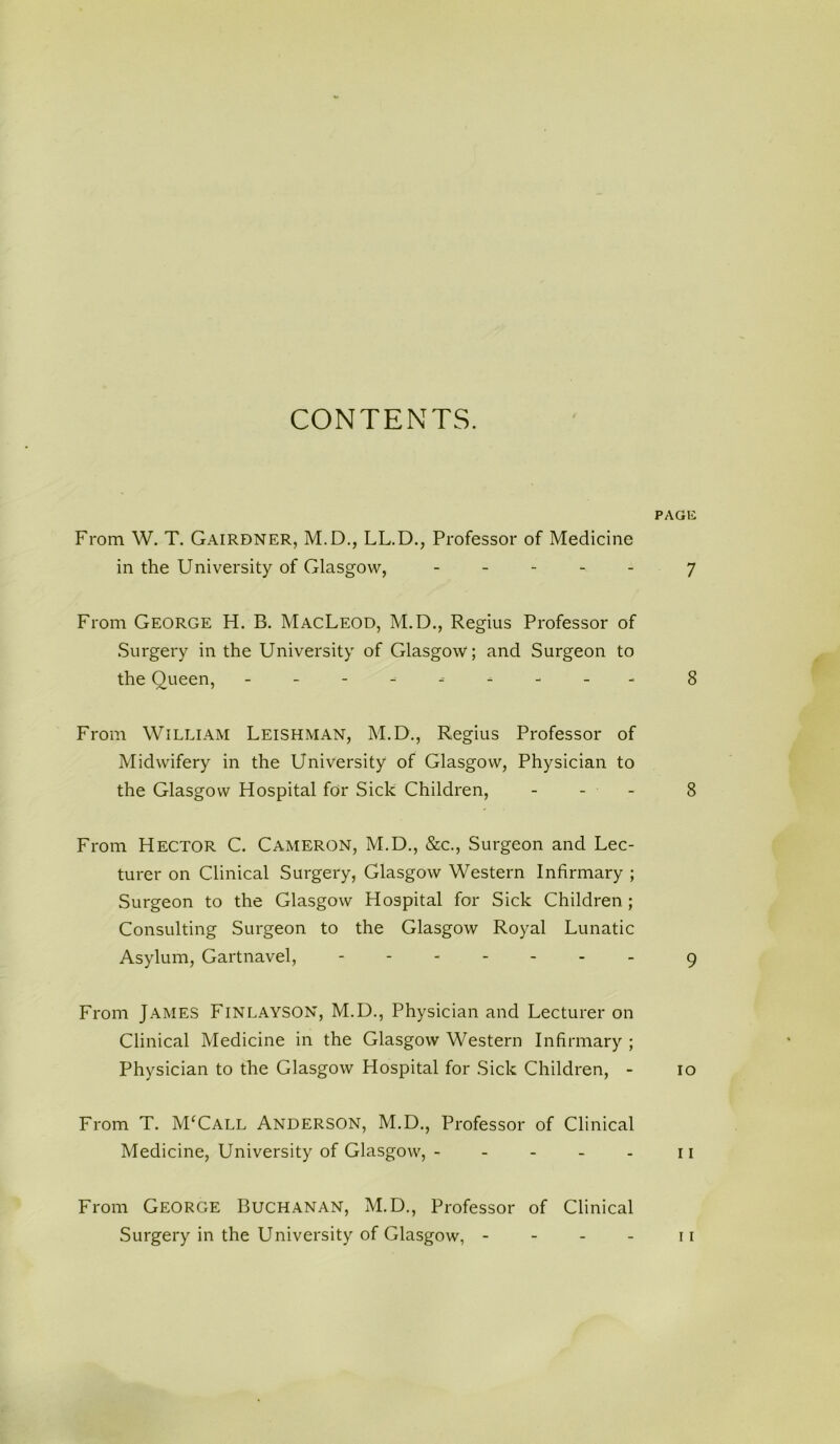 CONTENTS. From W. T. Gairdner, M.D., LL.D., Professor of Medicine in the University of Glasgow, - From George H. B. MacLeod, M.D., Regius Professor of Surgery in the University of Glasgow; and Surgeon to the Queen, ---------- From William Leishman, M.D., Regius Professor of Midwifery in the University of Glasgow, Physician to the Glasgow Hospital for Sick Children, From Hector C. Cameron, M.D., &c., Surgeon and Lec- turer on Clinical Surgery, Glasgow Western Infirmary ; Surgeon to the Glasgow Hospital for Sick Children ; Consulting Surgeon to the Glasgow Royal Lunatic Asylum, Gartnavel, From James Finlayson, M.D., Physician and Lecturer on Clinical Medicine in the Glasgow Western Infirmary ; Physician to the Glasgow Hospital for Sick Children, - From T. M‘Call Anderson, M.D., Professor of Clinical Medicine, University of Glasgow, ----- From George Buchanan, M.D., Professor of Clinical Surgery in the University of Glasgow, - - - -