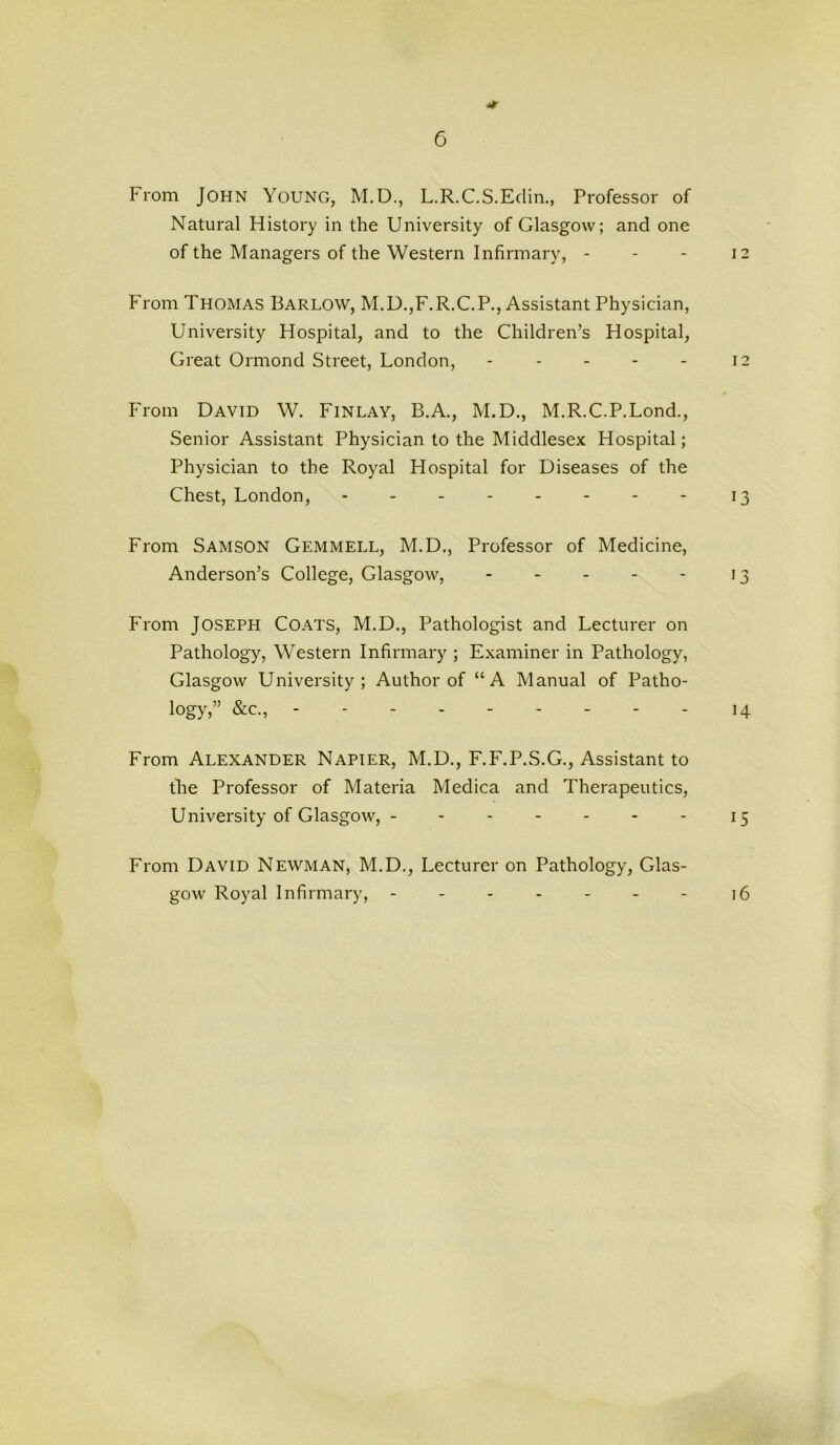 From John Young, M.D., L.R.C.S.Eclin., Professor of Natural History in the University of Glasgow; and one of the Managers of the Western Infirmary, - - - 12 From Thomas Barlow, M.D.,F.R.C.P., Assistant Physician, University Hospital, and to the Children’s Hospital, Great Ormond Street, London, - - - - - 12 From David W. Finlay, B.A., M.D., M.R.C.P.Lond., Senior Assistant Physician to the Middlesex Hospital; Physician to the Royal Hospital for Diseases of the Chest, London, - - - - - - - - 13 From Samson Gemmell, M.D., Professor of Medicine, Anderson’s College, Glasgow, - - - - - 13 From Joseph Coats, M.D., Pathologist and Lecturer on Pathology, Western Infirmary ; Examiner in Pathology, Glasgow University; Author of “A Manual of Patho- logy,” &c., - - - - 14 From Alexander Napier, M.D., F.F.P.S.G., Assistant to the Professor of Materia Medica and Therapeutics, University of Glasgow, - - - - - - - 15 From David Newman, M.D., Lecturer on Pathology, Glas- gow Royal Infirmary, - - - - - - - 16