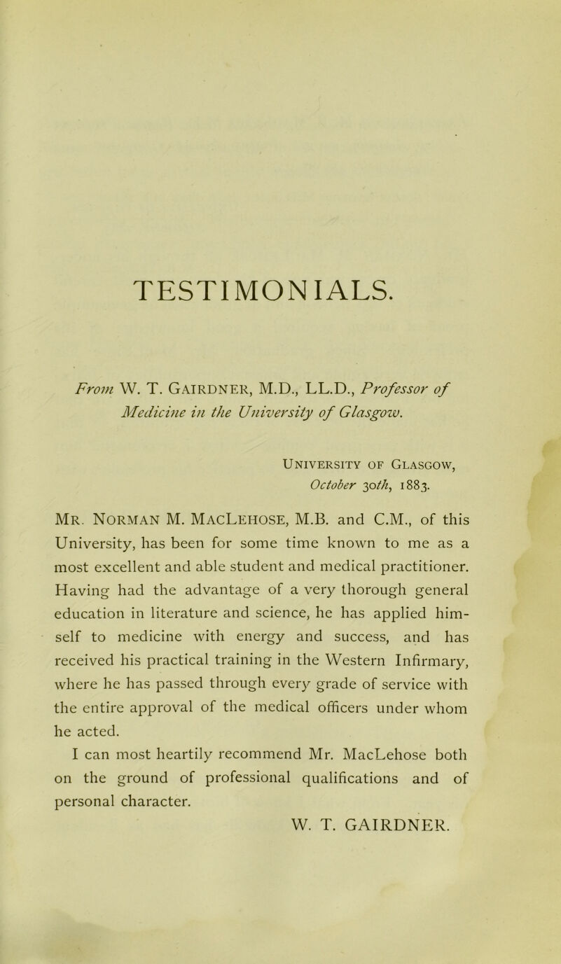 From W. T. Gairdner, M.D., LL.D., Professor of Medicine in the University of Glasgozu. University of Glasgow, October 30th, 1883. Mr. Norman M. MacLehose, M.B. and C.M., of this University, has been for some time known to me as a most excellent and able student and medical practitioner. H aving had the advantage of a very thorough general education in literature and science, he has applied him- self to medicine with energy and success, and has received his practical training in the Western Infirmary, where he has passed through every grade of service with the entire approval of the medical officers under whom he acted. I can most heartily recommend Mr. MacLehose both on the ground of professional qualifications and of personal character. W. T. GAIRDNER.