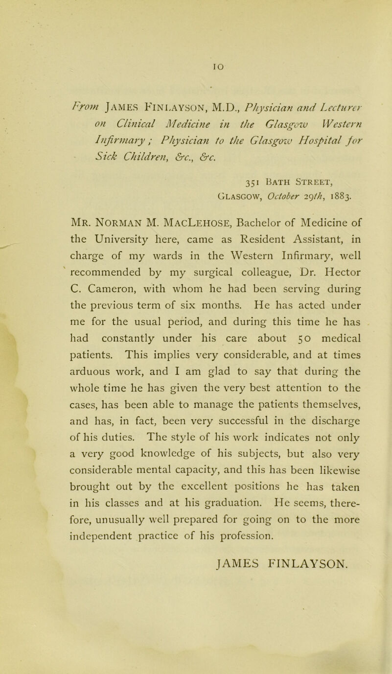 Lrom JAMES FinLAYSON, M.D., Physician and Lecturer on Clinical Medicine in the Glasgozv Western Infirmary ; Physician to the Glasgozv Hospital for Sick Children, &c.} &c. 351 Bath Street, Glasgow, October 29th, 1883. Mr. Norman M. MacLehose, Bachelor of Medicine of the University here, came as Resident Assistant, in charge of my wards in the Western Infirmary, well recommended by my surgical colleague, Dr. Hector C. Cameron, with whom he had been serving during the previous term of six months. He has acted under me for the usual period, and during this time he has had constantly under his care about 50 medical patients. This implies very considerable, and at times arduous work, and I am glad to say that during the whole time he has given the very best attention to the cases, has been able to manage the patients themselves, and has, in fact, been very successful in the discharge of his duties. The style of his work indicates not only a very good knowledge of his subjects, but also very considerable mental capacity, and this has been likewise brought out by the excellent positions he has taken in his classes and at his graduation. He seems, there- fore, unusually well prepared for going on to the more independent practice of his profession. JAMES FINLAYSON.