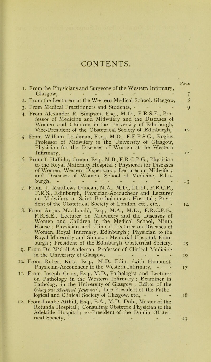 CONTENTS. Page 1. From the Physicians and Surgeons of the Western Infirmary, Glasgow, - - - 7 2. From the Lecturers at the Western Medical School, Glasgow, 8 3. From Medical Practitioners and Students, - 9 4. From Alexander R. Simpson, Esq., M.D., F.R.S.E., Pro- fessor of Medicine and Midwifery and the Diseases of Women and Children in the University of Edinburgh, Vice-President of the Obstetrical Society of Edinburgh, 12 5. From William Leishman, Esq., M.D., F.F.P.S.G., Regius Professor of Midwifery in the University of Glasgow, Physician for the Diseases of Women at the Western Infirmary, - - - 12 6. From T. Halliday Croom, Esq., M.B., F.R.C.P.G., Physician to the Royal Maternity Hospital ; Physician for Diseases of Women, Western Dispensary; Lecturer on Midwifery and Diseases of Women, School of Medicine, Edin- burgh, ---------- 13 7. From J. Matthews Duncan, M.A., M.D., LL.D., F.R.C.P., F.R.S., Edinburgh, Physician-Accoucheur and Lecturer on Midwifery at Saint Bartholomew’s Hospital ; Presi- dent of the Obstetrical Society of London, etc., etc., - 14 8. From Angus Macdonald, Esq., M.A., M.D., F.R.C.P.E., F.R.S.E., Lecturer on Midwifery and the Diseases of Women and Children in the Medical School, Minto House ; Physician and Clinical Lecturer on Diseases of Women, Royal Infirmary, Edinburgh ; Physician to the Royal Maternity and Simpson Memorial Hospital, Edin- burgh ; President of the Edinburgh Obstetrical Society, 15 9. From Dr. M‘Call Anderson, Professor of Clinical Medicine in the University of Glasgow, 16 10. From Robert Kirk, Esq., M.D. Edin. (with Honours), Physician-Accoucheur to the Western Infirmary, - - 17 11. From Joseph Coats, Esq., M.D., Pathologist and Lecturer on Pathology in the Western Infirmary ; Examiner in Pathology in the University of Glasgow ; Editor of the Glasgow Medical Journal j late President of the Patho- logical and Clinical Society of Glasgow, etc., - - - 18 12. From Lombe Atthill, Esq., B.A., M.D. Dub., Master of the Rotunda Hospital; Consulting Obstetric Physician to the Adelaide Hospital ; ex-President of the Dublin Obstet- rical Society, --------- 19