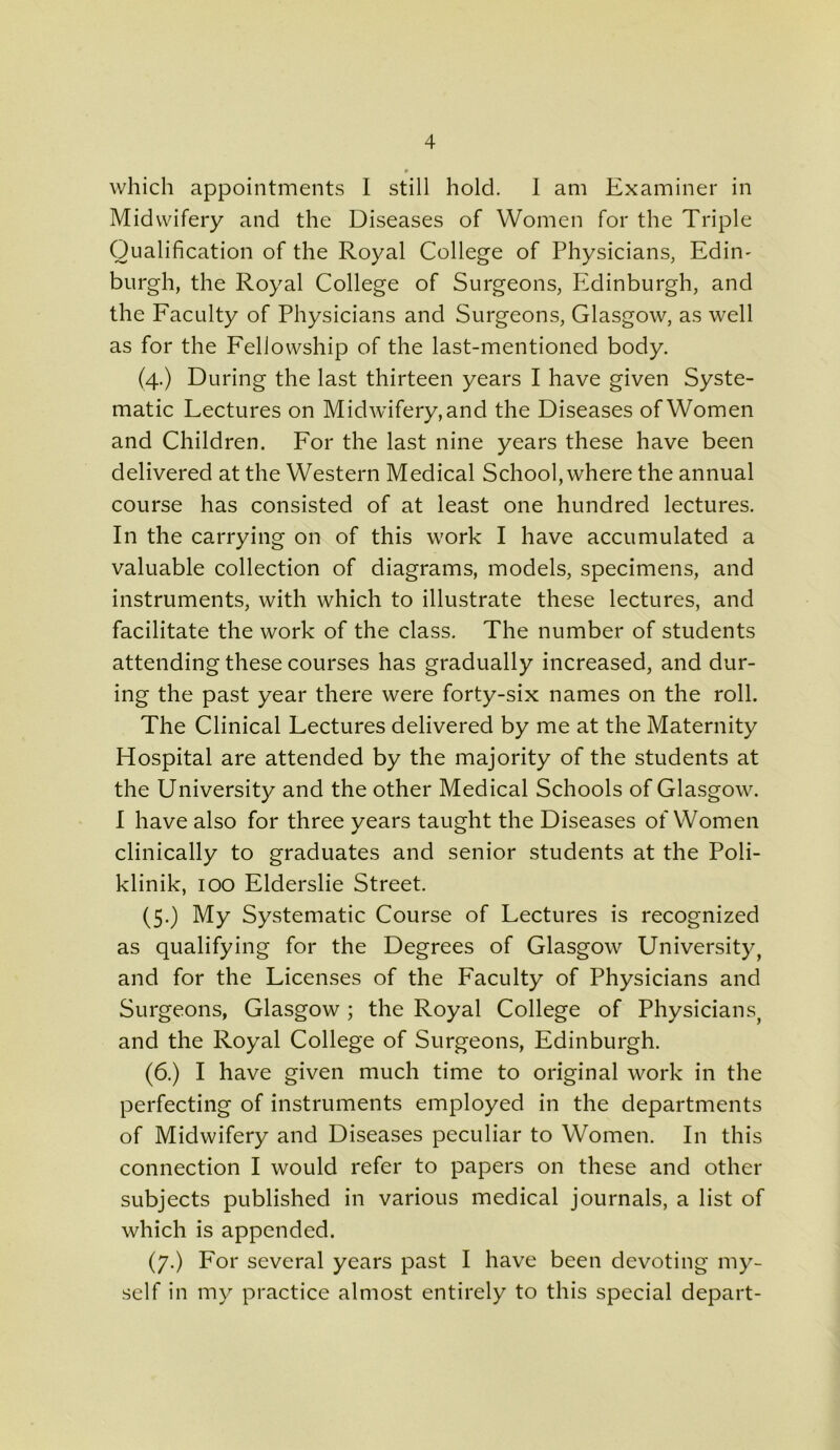0 which appointments I still hold. I am Examiner in Midwifery and the Diseases of Women for the Triple Qualification of the Royal College of Physicians, Edim burgh, the Royal College of Surgeons, Edinburgh, and the Faculty of Physicians and Surgeons, Glasgow, as well as for the Fellowship of the last-mentioned body. (4.) During the last thirteen years I have given Syste- matic Lectures on Midwifery, and the Diseases of Women and Children. For the last nine years these have been delivered at the Western Medical School, where the annual course has consisted of at least one hundred lectures. In the carrying on of this work I have accumulated a valuable collection of diagrams, models, specimens, and instruments, with which to illustrate these lectures, and facilitate the work of the class. The number of students attending these courses has gradually increased, and dur- ing the past year there were forty-six names on the roll. The Clinical Lectures delivered by me at the Maternity Hospital are attended by the majority of the students at the University and the other Medical Schools of Glasgow. I have also for three years taught the Diseases of Women clinically to graduates and senior students at the Poli- klinik, 100 Elderslie Street. (5.) My Systematic Course of Lectures is recognized as qualifying for the Degrees of Glasgow University, and for the Licenses of the Faculty of Physicians and Surgeons, Glasgow ; the Royal College of Physicians, and the Royal College of Surgeons, Edinburgh. (6.) I have given much time to original work in the perfecting of instruments employed in the departments of Midwifery and Diseases peculiar to Women. In this connection I would refer to papers on these and other subjects published in various medical journals, a list of which is appended. (7.) For several years past I have been devoting my- self in my practice almost entirely to this special depart-