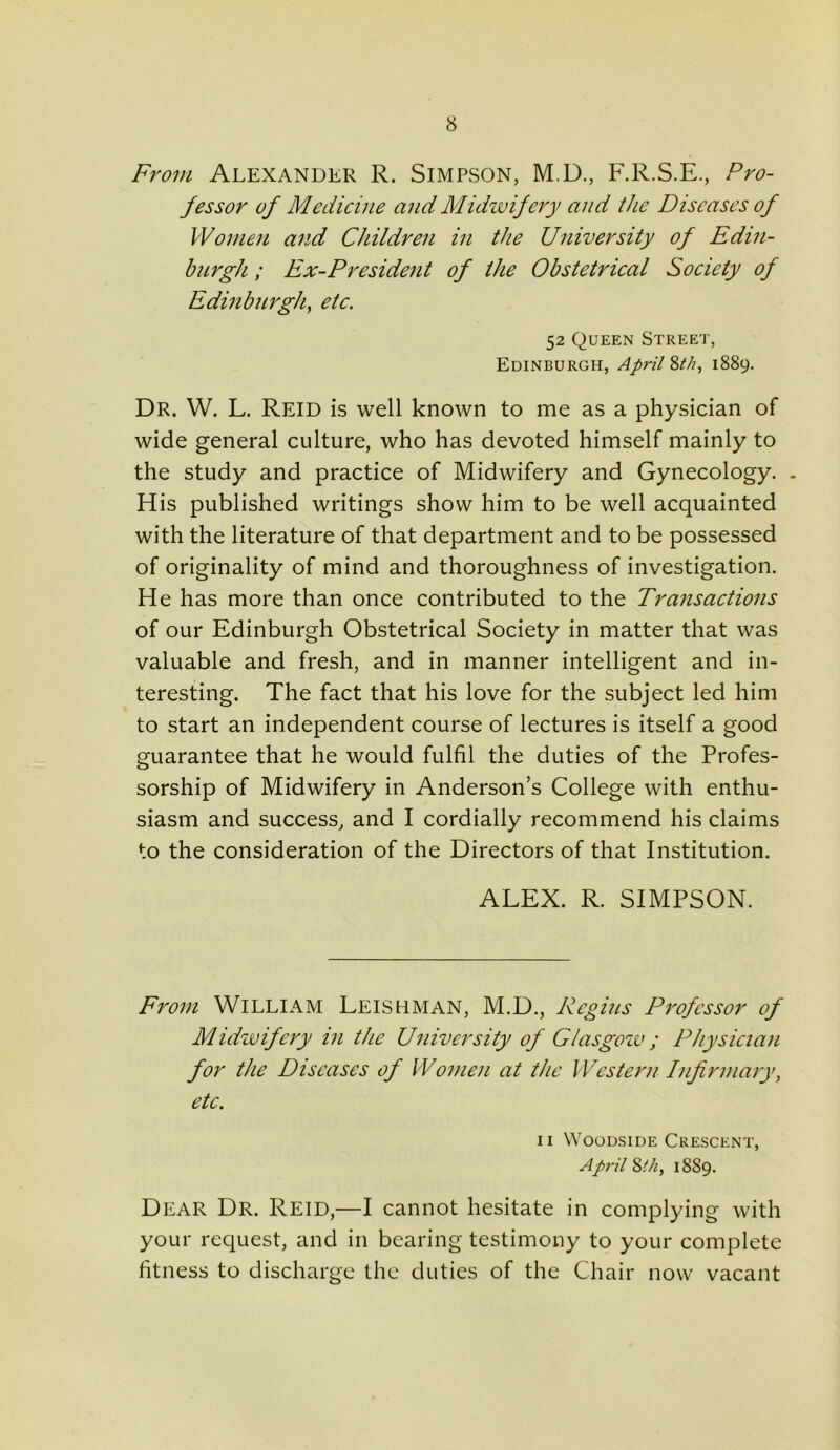 From Alexander R. Simpson, M.D., F.R.S.E., Pro- fessor of Medicine and Midwifery and the Diseases of Women and Children in the University of Edin- burgh ; Ex-President of the Obstetrical Society of Edinburgh, etc. 52 Queen Street, Edinburgh, April 8th, 1889. Dr. W. L. Reid is well known to me as a physician of wide general culture, who has devoted himself mainly to the study and practice of Midwifery and Gynecology. . His published writings show him to be well acquainted with the literature of that department and to be possessed of originality of mind and thoroughness of investigation. He has more than once contributed to the Transactions of our Edinburgh Obstetrical Society in matter that was valuable and fresh, and in manner intelligent and in- teresting. The fact that his love for the subject led him to start an independent course of lectures is itself a good guarantee that he would fulfil the duties of the Profes- sorship of Midwifery in Anderson’s College with enthu- siasm and success, and I cordially recommend his claims to the consideration of the Directors of that Institution. ALEX. R. SIMPSON. From William Leishman, M.D., Regius Professor of Midwifery in the University of Glasgoiv ; Physician for the Diseases of Women at the Western Infirmary, etc. 11 Woodside Crescent, April 8t/i, 1889. Dear Dr. Reid,—I cannot hesitate in complying with your request, and in bearing testimony to your complete fitness to discharge the duties of the Chair now vacant