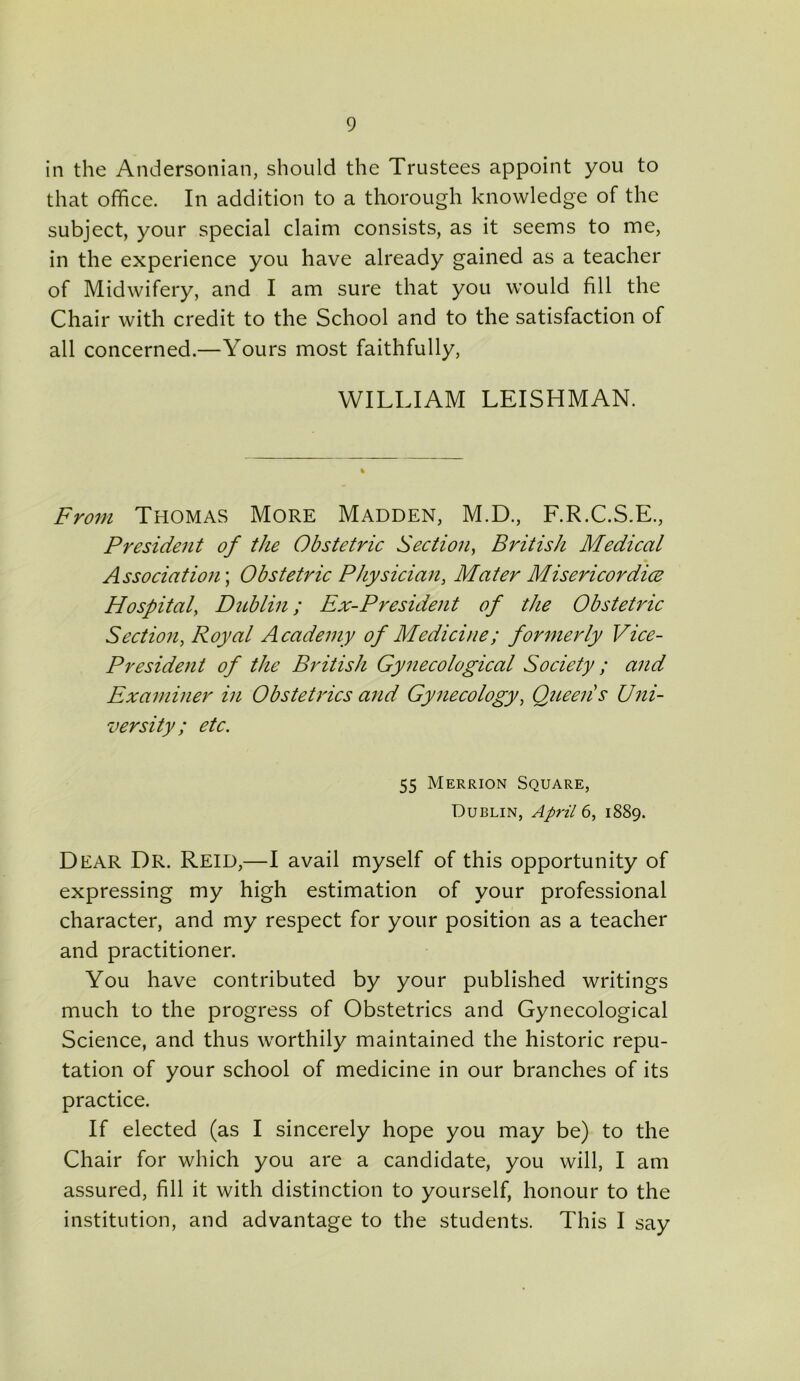 in the Andersonian, should the Trustees appoint you to that office. In addition to a thorough knowledge of the subject, your special claim consists, as it seems to me, in the experience you have already gained as a teacher of Midwifery, and I am sure that you would fill the Chair with credit to the School and to the satisfaction of all concerned.—Yours most faithfully, WILLIAM LEISHMAN. From Thomas More Madden, M.D., F.R.C.S.E., President of the Obstetric Section, British Medical Association; Obstetric Physician, Mater Misericordice Hospital, Dublin; Ex-President of the Obstetric Section, Royal Academy of Medicine; formerly Vice- President of the British Gynecological Society ; and Examiner in Obstetrics and Gynecology, Queens Uni- versity; etc. 55 Merrion Square, Dublin, April 6, 1889. Dear Dr. Reid,—I avail myself of this opportunity of expressing my high estimation of your professional character, and my respect for your position as a teacher and practitioner. You have contributed by your published writings much to the progress of Obstetrics and Gynecological Science, and thus worthily maintained the historic repu- tation of your school of medicine in our branches of its practice. If elected (as I sincerely hope you may be) to the Chair for which you are a candidate, you will, I am assured, fill it with distinction to yourself, honour to the institution, and advantage to the students. This I say