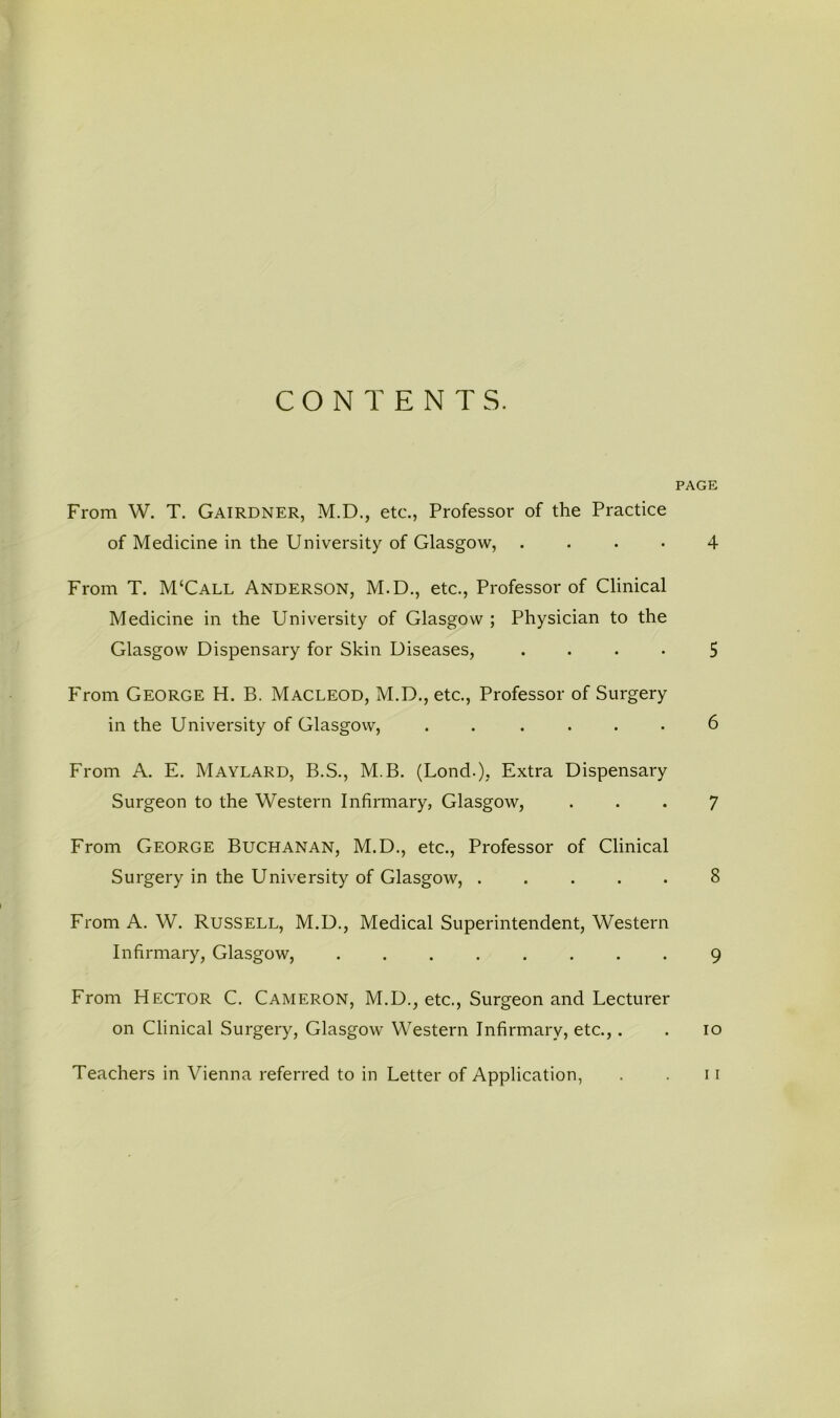 CONTENTS. PAGE From W. T. Gairdner, M.D., etc., Professor of the Practice of Medicine in the University of Glasgow, .... 4 From T. M‘Call Anderson, M.D., etc.. Professor of Clinical Medicine in the University of Glasgow ; Physician to the Glasgow Dispensary for Skin Diseases, .... 5 F'rom George H. B. Macleod, M.D., etc., Professor of Surgery in the University of Glasgow, ...... 6 From A. E. Maylard, B.S., M.B. (Lond.), Extra Dispensary Surgeon to the Western Infirmary, Glasgow, ... 7 From George Buchanan, M.D., etc.. Professor of Clinical Surgery in the University of Glasgow, 8 From A. W. RusSELL, M.D., Medical Superintendent, Western Infirmary, Glasgow, ........ 9 From Hector C. Cameron, M.D., etc.. Surgeon and Lecturer on Clinical Surgery, Glasgow Western Infirmary, etc.,. . lo