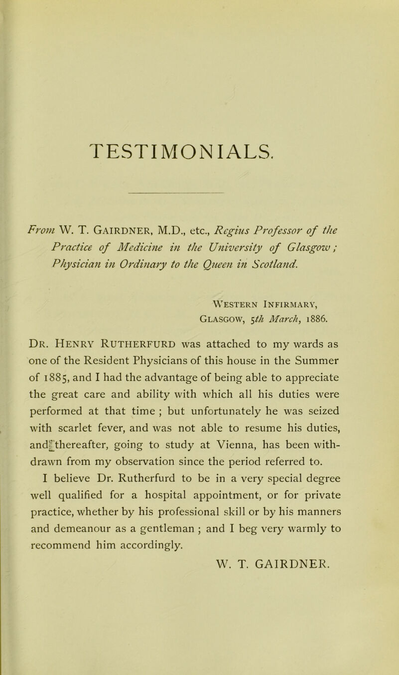 From W. T. Gairdner, M.D., etc., Regius Professor of the Praetiee of Medieine in the University of Glasgow; Physieian in Ordinary to the Qjieen in Seotland. Western Infirmary, Glasgow, ^th March, 1886. Dr. Henry Rutherfurd was attached to my wards as one of the Resident Physicians of this house in the Summer of 1885, and I had the advantage of being able to appreciate the great care and ability with which all his duties were performed at that time ; but unfortunately he was seized with scarlet fever, and was not able to resume his duties, and^thereafter, going to study at Vienna, has been with- drawn from my observation since the period referred to. I believe Dr. Rutherfurd to be in a very special degree well qualified for a hospital appointment, or for private practice, whether by his professional skill or by his manners and demeanour as a gentleman ; and I beg very warmly to recommend him accordingly. W. T. GAIRDNER.
