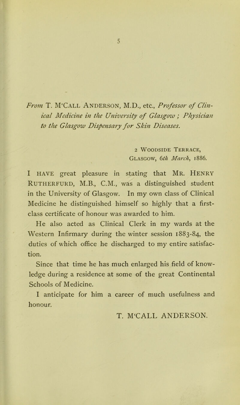 5 From T. M'Call Anderson, M.D., etc., Professor of Clin- ical Medicine in the University of Glasgow; Physician to the Glasgow Dispensary for Skin Diseases. 2 WooDsiDE Terrace, Glasgow, 6th March, i886. I HAVE great pleasure in stating that Mr. Henry Rutherfurd, M.B., C.M., was a distinguished student in the University of Glasgow. In my own class of Clinical Medicine he distinguished himself so highly that a first- class certificate of honour was awarded to him. He also acted as Clinical Clerk in my wards at the Western Infirmary during the winter session 1883-84, the duties of which office he discharged to my entire satisfac- tion. Since that time he has much enlarged his field of know- ledge during a residence at some of the great Continental Schools of Medicine. I anticipate for him a career of much usefulness and honour. T. M‘CALL ANDERSON.