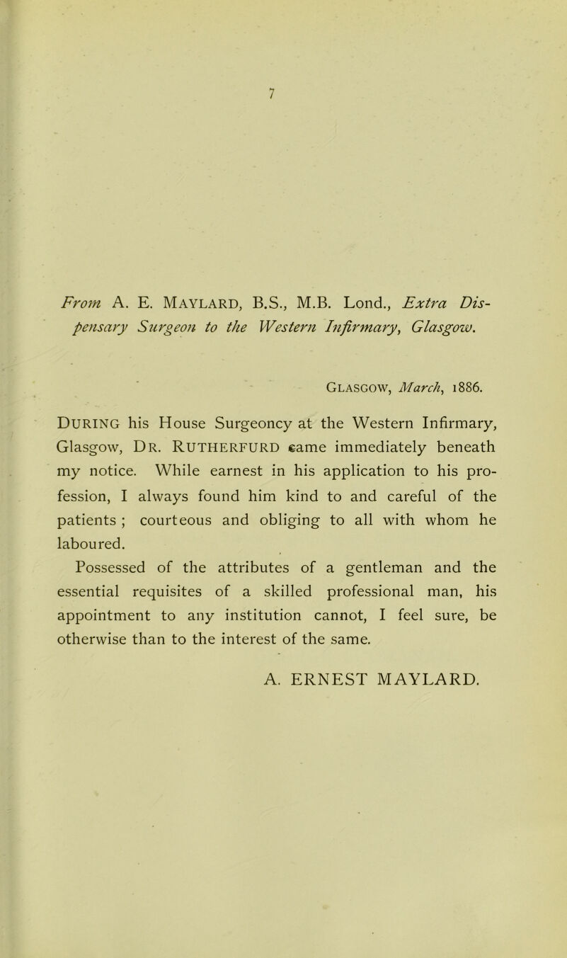 7 From A. E. Maylard, B.S., M.B. Lond., Extra Dis- pensary Srirgeon to the Western Infirmary, Glasgow. Glasgow, March, 1886. During his House Surgeoncy at the Western Infirmary, Glasgow, Dr. Rutherfurd came immediately beneath my notice. While earnest in his application to his pro- fession, I always found him kind to and careful of the patients ; courteous and obliging to all with whom he laboured. Possessed of the attributes of a gentleman and the essential requisites of a skilled professional man, his appointment to any institution cannot, I feel sure, be otherwise than to the interest of the same. A. ERNEST MAYLARD.