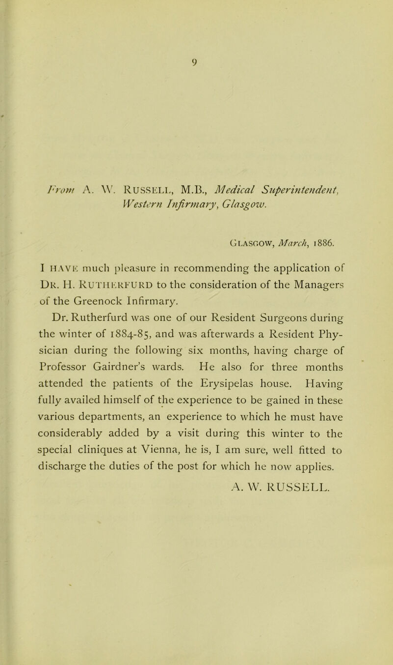 9 ]hom A. W. Russell, M.B., Medical Stipermtendent, Western Infirmary, Glasgozv. Glasgow, March^ 1886. I MAVi': much pleasure in recommending the application of Dr. H. Rutiierfurd to the consideration of the Managers of the Greenock Infirmary. Dr. Rutherfurd was one of our Resident Surgeons during the winter of 1884-85, and was afterwards a Resident Phy- sician during the following six months, having charge of Professor Gairdner’s wards. He also for three months attended the patients of the Erysipelas house. Having fully availed himself of the experience to be gained in these various departments, an experience to which he must have considerably added by a visit during this winter to the special cliniques at Vienna, he is, I am sure, well fitted to discharge the duties of the post for which he now applies. A. W. RUSSELL.