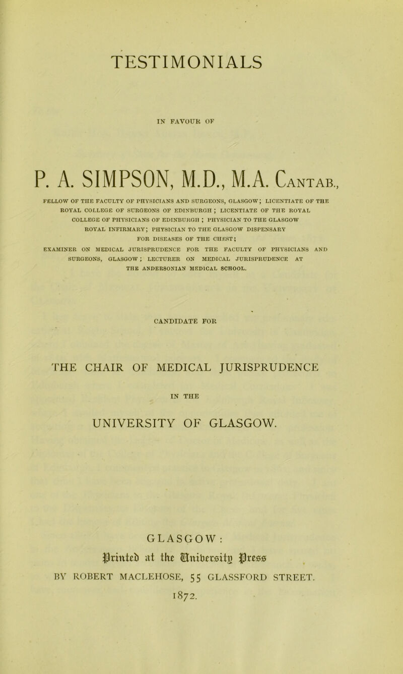 IN FAVOUR OF P. A. SIMPSON, M.D., M.A. Cantab., FELLOW OF THE FACULTY OF PHYSICIANS AND SURGEONS, GLASGOW; LICENTIATE OF THE ROYAL COLLEGE OF SURGEONS OF EDINBURGH J LICENTIATE OF THE ROYAL COLLEGE OF PHYSICIANS OF EDINBURGH ; PHYSICIAN TO THE GLASGOW ROYAL INFIRMARY; PHYSICIAN TO THE GLASGOW DISPENSARY FOR DISEASES OF THE CHEST; EXAMINER ON MEDICAL JURISPRUDENCE FOR THE FACULTY OF PHYSICIANS AND SURGEONS, GLASGOW ; LECTURER ON MEDICAL JURISPRUDENCE AT THE ANDERSONIAN MEDICAL SCHOOL. CANDIDATE FOR THE CHAIR OF MEDICAL JURISPRUDENCE IN THE UNIVERSITY OF GLASGOW. GLASGOW: JJrintcb at the Enibersitj) tss BY ROBERT MACLEHOSE, 55 GLASSFORD STREET. 1872.