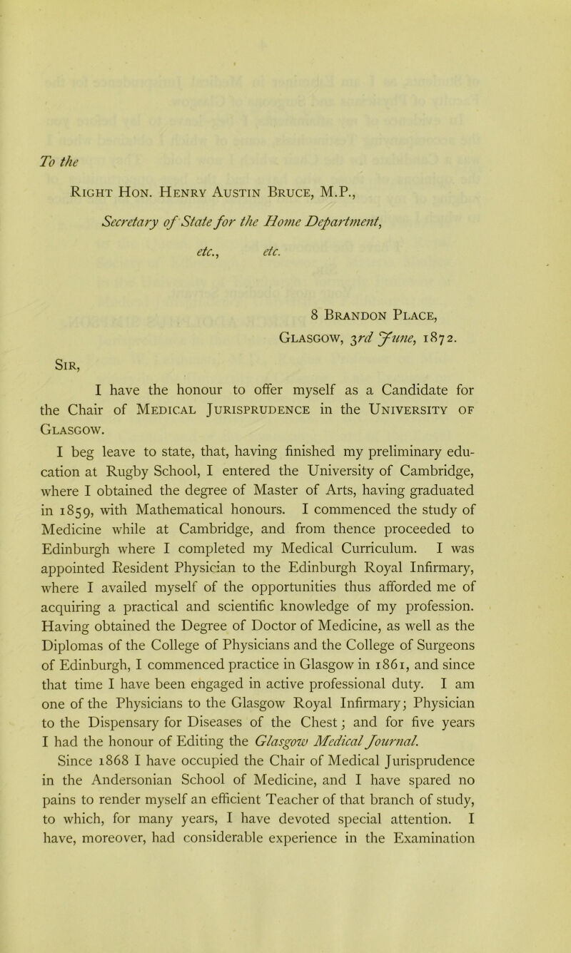 To the Right Hon. Henry Austin Bruce, M.P., Secretary of State for the Home Department, etc., etc. 8 Brandon Place, Glasgow, 3rd June, 1872. Sir, I have the honour to offer myself as a Candidate for the Chair of Medical Jurisprudence in the University of Glasgow. I beg leave to state, that, having finished my preliminary edu- cation at Rugby School, I entered the University of Cambridge, where I obtained the degree of Master of Arts, having graduated in 1859, with Mathematical honours. I commenced the study of Medicine while at Cambridge, and from thence proceeded to Edinburgh where I completed my Medical Curriculum. I was appointed Resident Physician to the Edinburgh Royal Infirmary, where I availed myself of the opportunities thus afforded me of acquiring a practical and scientific knowledge of my profession. Having obtained the Degree of Doctor of Medicine, as well as the Diplomas of the College of Physicians and the College of Surgeons of Edinburgh, I commenced practice in Glasgow in 1861, and since that time I have been engaged in active professional duty. I am one of the Physicians to the Glasgow Royal Infirmary; Physician to the Dispensary for Diseases of the Chest; and for five years I had the honour of Editing the Glasgow Medical Journal. Since 1868 I have occupied the Chair of Medical Jurisprudence in the Andersonian School of Medicine, and I have spared no pains to render myself an efficient Teacher of that branch of study, to which, for many years, I have devoted special attention. I have, moreover, had considerable experience in the Examination