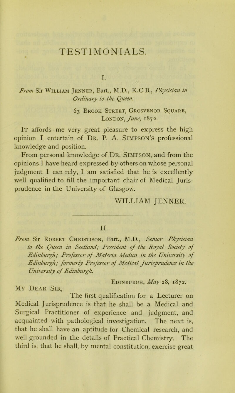 i. From Sir William Jenner, Bart., M.D., K.C.B., Physician in Ordinary to the Queen. 63 Brook Street, Grosvenor Square, London, June, 1872. It affords me very great pleasure to express the high opinion I entertain of Dr. P. A. SIMPSON’S professional knowledge and position. From personal knowledge of Dr. SIMPSON, and from the opinions I have heard expressed by others on whose personal judgment I can rely, I am satisfied that he is excellently well qualified to fill the important chair of Medical Juris- prudence in the University of Glasgow. WILLIAM JENNER. II. From Sir Robert Christison, Bart., M.D., Senior Physician to the Queen in Scotland; President of the Royal Society of Edinburgh; Professor of Materia Mcdica in the University of Edinbuigh; formerly Professor of Medical Jurisprudence in the University of Edinbuigh. Edinburgh, May 28, 1872. My Dear Sir, The first qualification for a Lecturer on Medical Jurisprudence is that he shall be a Medical and Surgical Practitioner of experience and judgment, and acquainted with pathological investigation. The next is, that he shall have an aptitude for Chemical research, and well grounded in the details of Practical Chemistry. The third is, that he shall, by mental constitution, exercise great