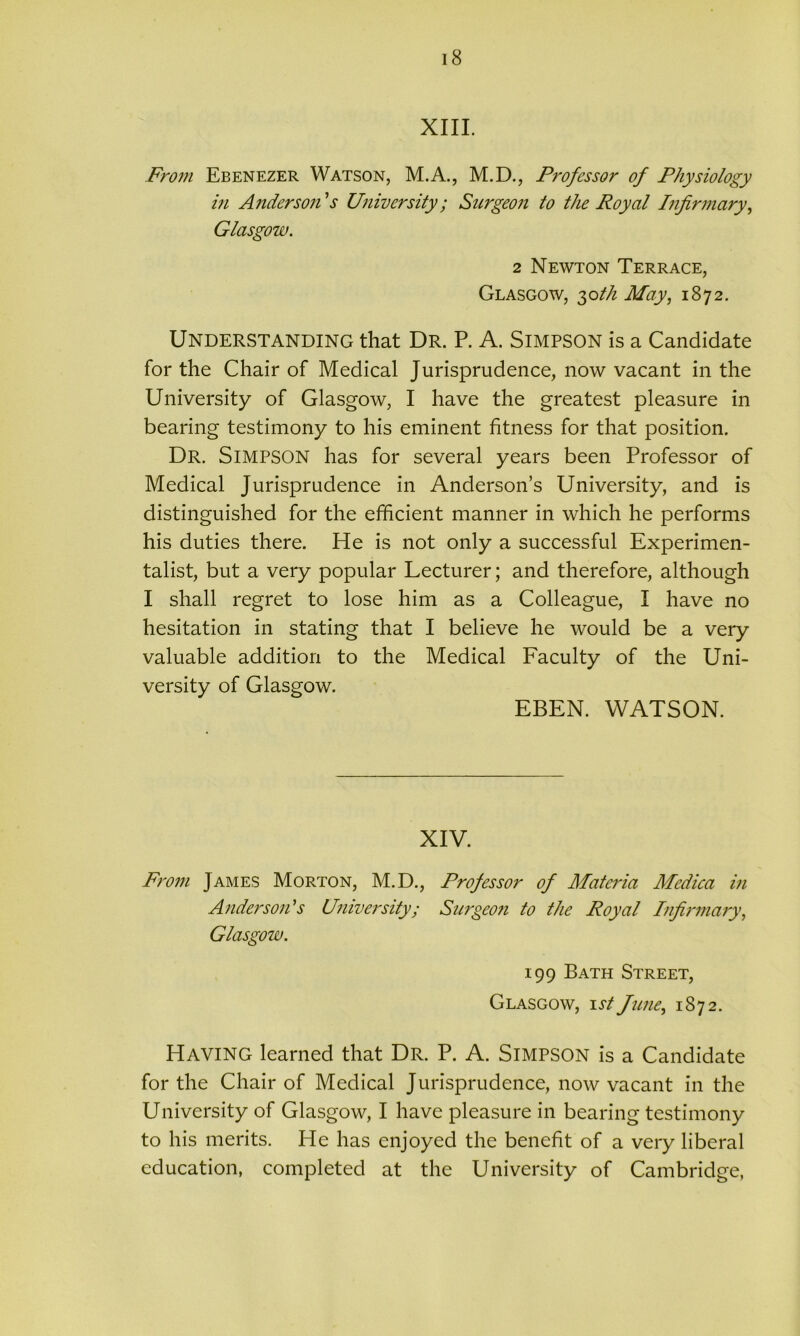 XIII. From Ebenezer Watson, M.A., M.D., Professor of Physiology in Anderson's University; Surgeon to the Royal Infirmary, Glasgow. 2 Newton Terrace, Glasgow, 30th May, 1872. Understanding that Dr. P. A. Simpson is a Candidate for the Chair of Medical Jurisprudence, now vacant in the University of Glasgow, I have the greatest pleasure in bearing testimony to his eminent fitness for that position. Dr. Simpson has for several years been Professor of Medical Jurisprudence in Anderson’s University, and is distinguished for the efficient manner in which he performs his duties there. He is not only a successful Experimen- talist, but a very popular Lecturer; and therefore, although I shall regret to lose him as a Colleague, I have no hesitation in stating that I believe he would be a very valuable addition to the Medical Faculty of the Uni- versity of Glasgow. EBEN. WATSON. XIV. From James Morton, M.D., Professor of Materia Medica in Anderson's University; Surgeon to the Royal Infirmary, Glasgow. 199 Bath Street, Glasgow, 1st June, 1872. Having learned that Dr. P. A. Simpson is a Candidate for the Chair of Medical Jurisprudence, now vacant in the University of Glasgow, I have pleasure in bearing testimony to his merits. He has enjoyed the benefit of a very liberal education, completed at the University of Cambridge,