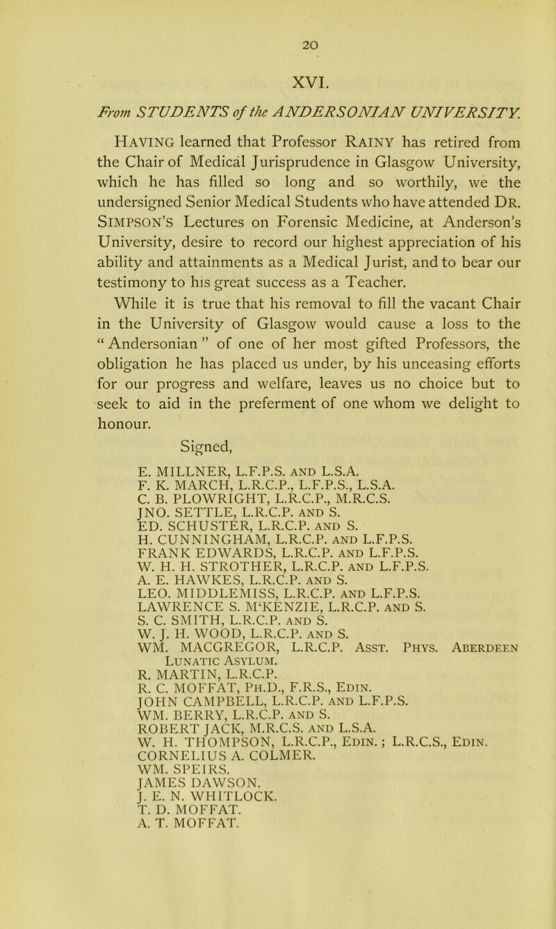 XVI. From STUDENTS of the ANDERSONIAN UNIVERSITY. Having learned that Professor Rainy has retired from the Chair of Medical Jurisprudence in Glasgow University, which he has filled so long and so worthily, we the undersigned Senior Medical Students who have attended Dr. Simpson’s Lectures on Forensic Medicine, at Anderson’s University, desire to record our highest appreciation of his ability and attainments as a Medical Jurist, and to bear our testimony to his great success as a Teacher. While it is true that his removal to fill the vacant Chair in the University of Glasgow would cause a loss to the “ Andersonian ” of one of her most gifted Professors, the obligation he has placed us under, by his unceasing efforts for our progress and welfare, leaves us no choice but to seek to aid in the preferment of one whom we delight to honour. Signed, E. MILLNER, L.F.P.S. and L.S.A. F. K. MARCH, L.R.C.P., L.F.P.S., L.S.A. C. B. PLOWRIGHT, L.R.C.P., M.R.C.S. JNO. SETTLE, L.R.C.P. and S. ED. SCHUSTER, L.R.C.P. and S. H. CUNNINGHAM, L.R.C.P. and L.F.P.S. FRANK EDWARDS, L.R.C.P. AND L.F.P.S. W. H. H. STROTHER, L.R.C.P. and L.F.P.S. A. E. HAWKES, L.R.C.P. and S. LEO. MIDDLEMISS, L.R.C.P. AND L.F.P.S. LAWRENCE S. M‘KENZIE, L.R.C.P. and S. S. C. SMITH, L.R.C.P. and S. W. J. H. WOOD, L.R.C.P. and S. WM. MACGREGOR, L.R.C.P. Asst. Phys. Aberdeen Lunatic Asylum. R. MARTIN, L.R.C.P. R. C. MOFFAT, Ph.D., F.R.S., Edin. JOHN CAMPBELL, L.R.C.P. and L.F.P.S. WM. BERRY, L.R.C.P. and S. ROBERT JACK, M.R.C.S. and L.S.A. W. H. THOMPSON, L.R.C.P., Edin.; L.R.C.S., Edin. CORNELIUS A. COLMER. WM. SPEIRS. JAMES DAWSON. J. E. N. WHITLOCK. T. D. MOFFAT. A. T. MOFFAT.