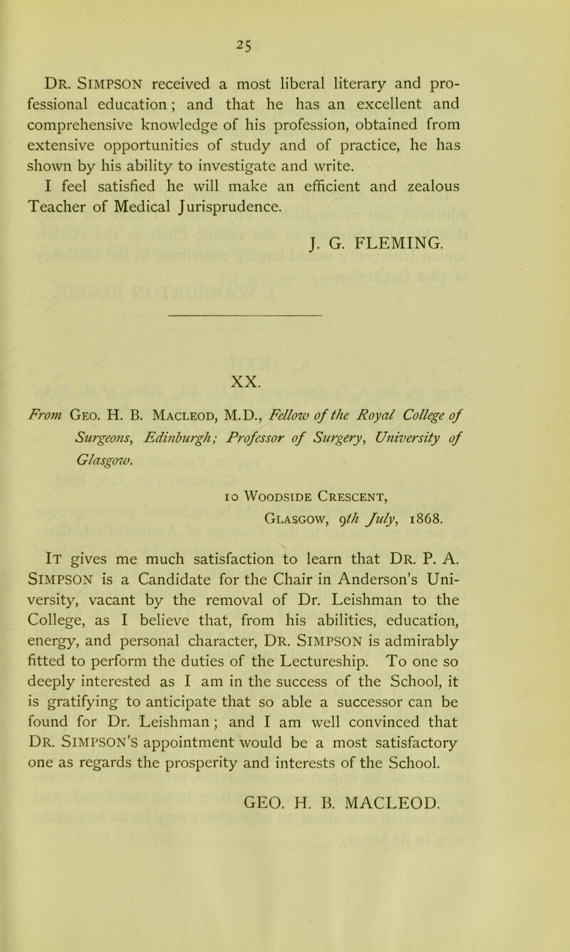 Dr. SlMPSON received a most liberal literary and pro- fessional education; and that he has an excellent and comprehensive knowledge of his profession, obtained from extensive opportunities of study and of practice, he has shown by his ability to investigate and write. I feel satisfied he will make an efficient and zealous Teacher of Medical Jurisprudence. J. G. FLEMING. XX. From Geo. H. B. Macleod, M.D., Fellow of the Royal College of SurgeoJis, Edinburgh; Professor of Surgery, University of Glasgow. io Woodside Crescent, Glasgow, 9th July, 1868. It gives me much satisfaction to learn that Dr. P. A. Simpson is a Candidate for the Chair in Anderson’s Uni- versity, vacant by the removal of Dr. Leishman to the College, as I believe that, from his abilities, education, energy, and personal character, Dr. SlMPSON is admirably fitted to perform the duties of the Lectureship. To one so deeply interested as I am in the success of the School, it is gratifying to anticipate that so able a successor can be found for Dr. Leishman ; and I am well convinced that Dr. Simpson’s appointment would be a most satisfactory one as regards the prosperity and interests of the School. GEO. H. B. MACLEOD.