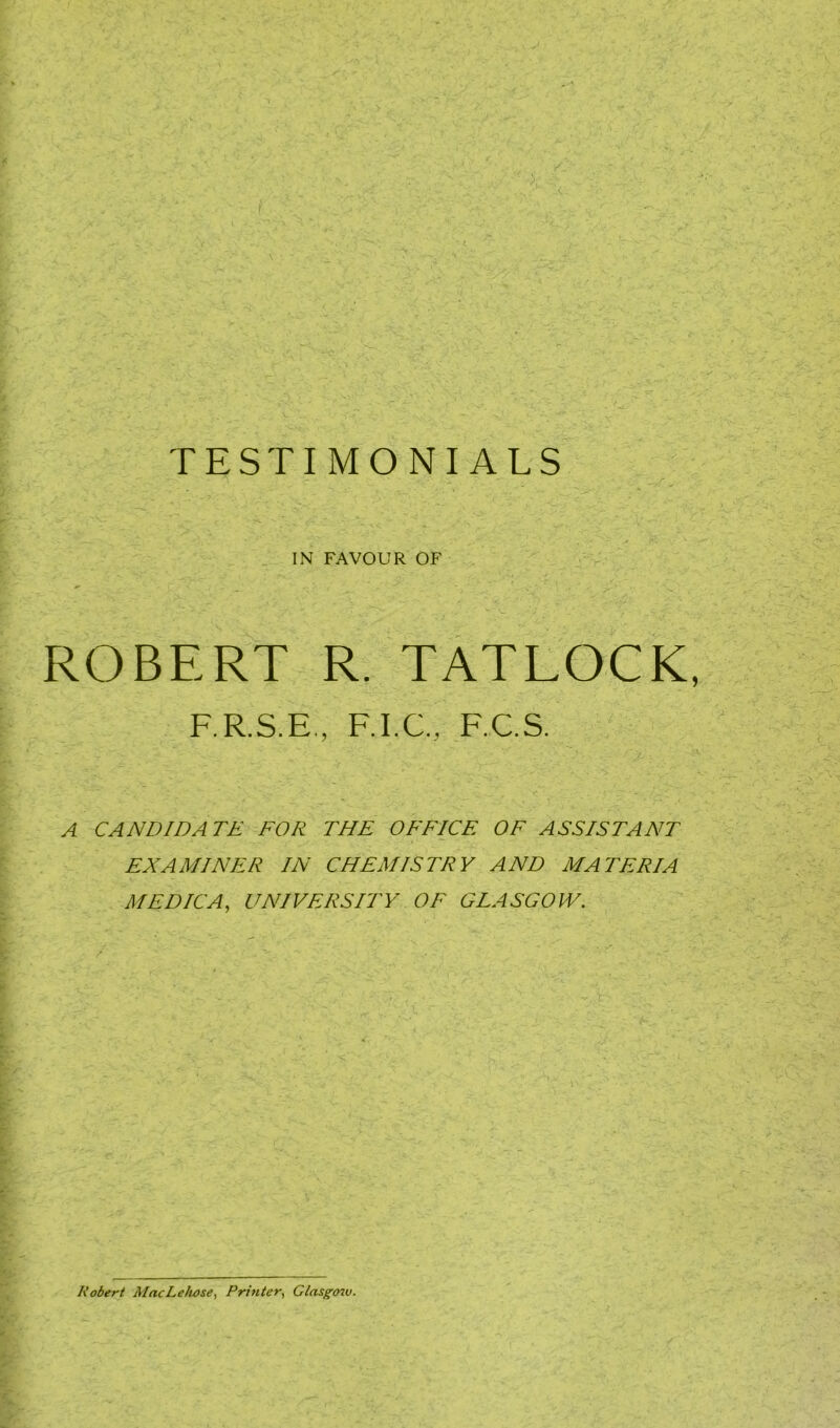 IN FAVOUR OF ROBERT R. TATLOCK F.R.S.E, F.I.C., F.C.S. A CANDIDATE FOR THE OFFICE OF ASSISTANT EXAMINER IN CHEMISTRY AND MATERIA MEDICA, UNIVERSITY OF GLASGOW. Robert MacLeliose, Printer, Glasgow.