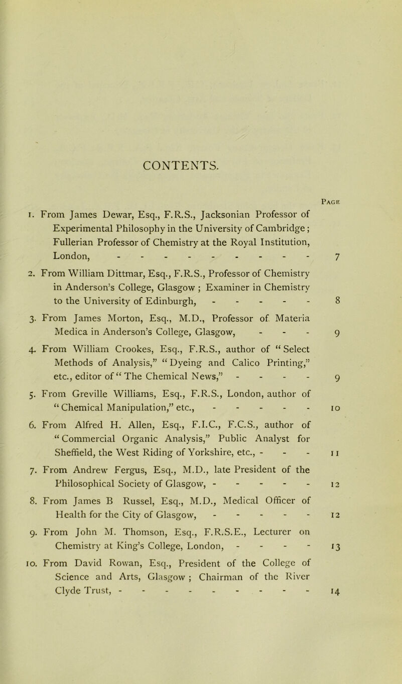 CONTENTS. Page 1. From James Dewar, Esq., F.R.S., Jacksonian Professor of Experimental Philosophy in the University of Cambridge ; Fullerian Professor of Chemistry at the Royal Institution, London, 7 2. From William Dittmar, Esq., F.R.S., Professor of Chemistry in Anderson’s College, Glasgow ; Examiner in Chemistry to the University of Edinburgh, 8 3. From James Morton, Esq., M.D., Professor of Materia Medica in Anderson’s College, Glasgow, - 9 4. From William Crookes, Esq., F.R.S., author of “Select Methods of Analysis,” “ Dyeing and Calico Printing,” etc., editor of “ The Chemical News,” - 9 5. From Greville Williams, Esq., F.R.S., London, author of “ Chemical Manipulation,” etc., 10 6. From Alfred H. Allen, Esq., F.I.C., F.C.S., author of “ Commercial Organic Analysis,” Public Analyst for Sheffield, the West Riding of Yorkshire, etc., - - - 11 7. From Andrew Fergus, Esq., M.D., late President of the Philosophical Society of Glasgow, - - - - - 12 8. From James B Russel, Esq., M.D., Medical Officer of Health for the City of Glasgow, - - - - - 12 9. From John M. Thomson, Esq., F.R.S.E., Lecturer on Chemistry at King’s College, London, - - - - 13 10. From David Rowan, Esq., President of the College of Science and Arts, Glasgow ; Chairman of the River Clyde Trust, - 14