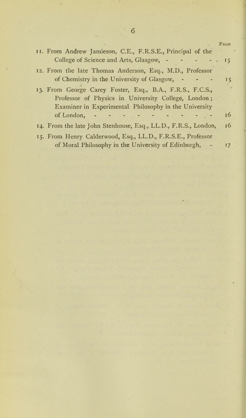 Page 11. From Andrew Jamieson, C.E., F.R.S.E., Principal of the College of Science and Arts, Glasgow, - - - -.15 12. From the late Thomas Anderson, Esq., M.D., Professor of Chemistry in the University of Glasgow, - - - 15 13. From George Carey Foster, Esq., B.A., F.R.S., F.C.S., Professor of Physics in University College, London; Examiner in Experimental Philosophy in the University of London, - - - - - - - - 16 14. From the late John Stenhouse, Esq., LL.D., F.R.S., London, 16 15. From Henry Calderwood, Esq., LL.D., F.R.S.E., Professor of Moral Philosophy in the University of Edinburgh, 17