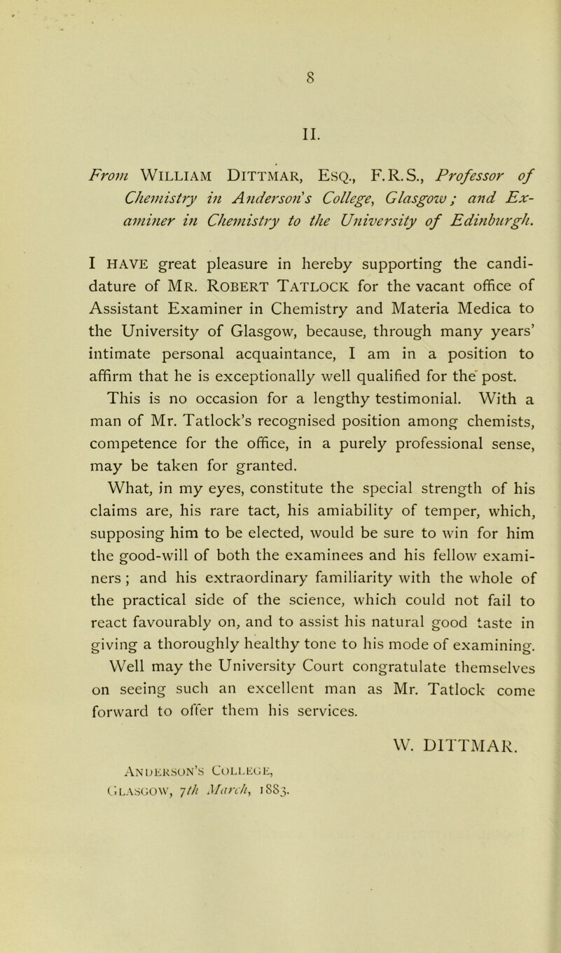 II. From William Dittmar, Esq., F.R.S., Professor of Chemistry in Andersons College, Glasgozv ; and Ex- aminer in Chemistry to the University of Edinburgh. I HAVE great pleasure in hereby supporting the candi- dature of Mr. Robert Tatlocic for the vacant office of Assistant Examiner in Chemistry and Materia Medica to the University of Glasgow, because, through many years’ intimate personal acquaintance, I am in a position to affirm that he is exceptionally well qualified for the post. This is no occasion for a lengthy testimonial. With a man of Mr. Tatlock’s recognised position among chemists, competence for the office, in a purely professional sense, may be taken for granted. What, in my eyes, constitute the special strength of his claims are, his rare tact, his amiability of temper, which, supposing him to be elected, would be sure to win for him the good-will of both the examinees and his fellow exami- ners ; and his extraordinary familiarity with the whole of the practical side of the science, which could not fail to react favourably on, and to assist his natural good taste in giving a thoroughly healthy tone to his mode of examining. Well may the University Court congratulate themselves on seeing such an excellent man as Mr. Tatlock come forward to offer them his services. Anderson’s College, Glasgow, •jth March, 1883. W. DITTMAR.