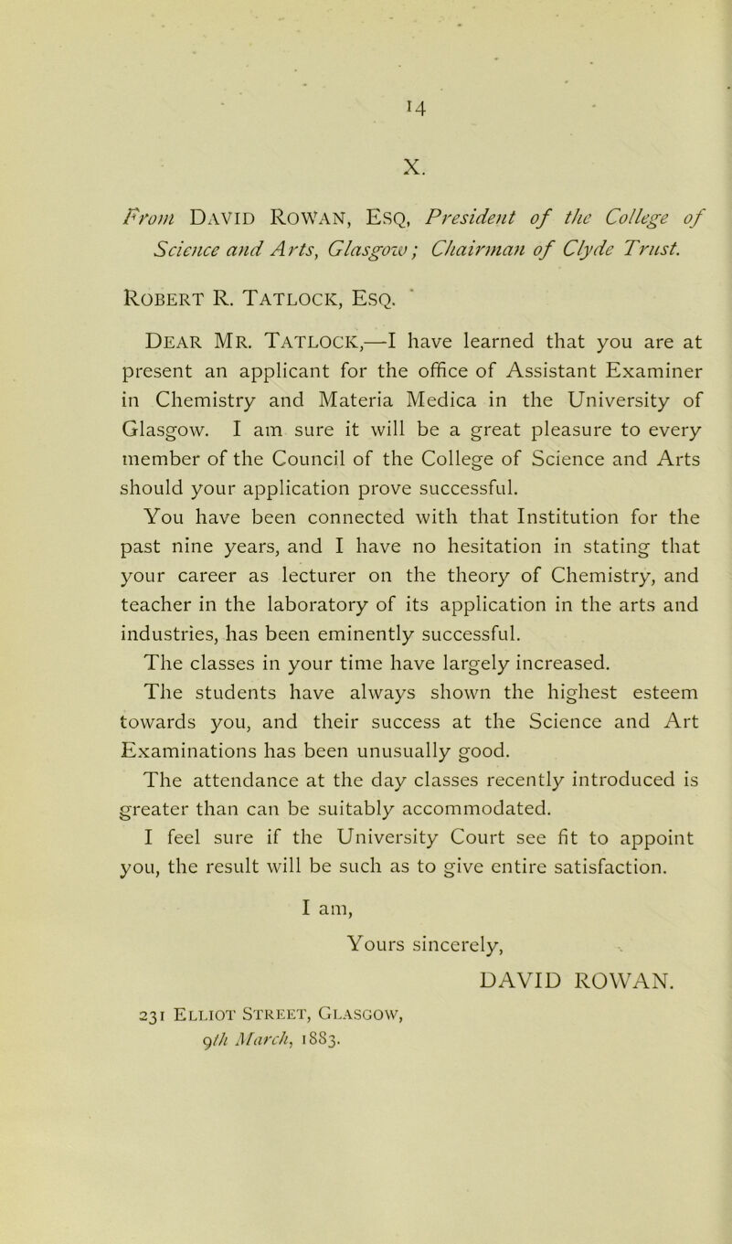 X. From David RoWAN, Esq, President of the College of Science and Arts, Glasgow; Chairman of Clyde Trust. Robert R. Tatlock, Esq. Dear Mr. Tatlock,—I have learned that you are at present an applicant for the office of Assistant Examiner in Chemistry and Materia Medica in the University of Glasgow. I am sure it will be a great pleasure to every member of the Council of the College of Science and Arts should your application prove successful. You have been connected with that Institution for the past nine years, and I have no hesitation in stating that your career as lecturer on the theory of Chemistry, and teacher in the laboratory of its application in the arts and industries, has been eminently successful. The classes in your time have largely increased. The students have always shown the highest esteem towards you, and their success at the Science and Art Examinations has been unusually good. The attendance at the day classes recently introduced is greater than can be suitably accommodated. I feel sure if the University Court see fit to appoint you, the result will be such as to give entire satisfaction. I am, Yours sincerely, DAVID ROWAN. 231 Elliot Street, Glasgow, g/h March, 1883.