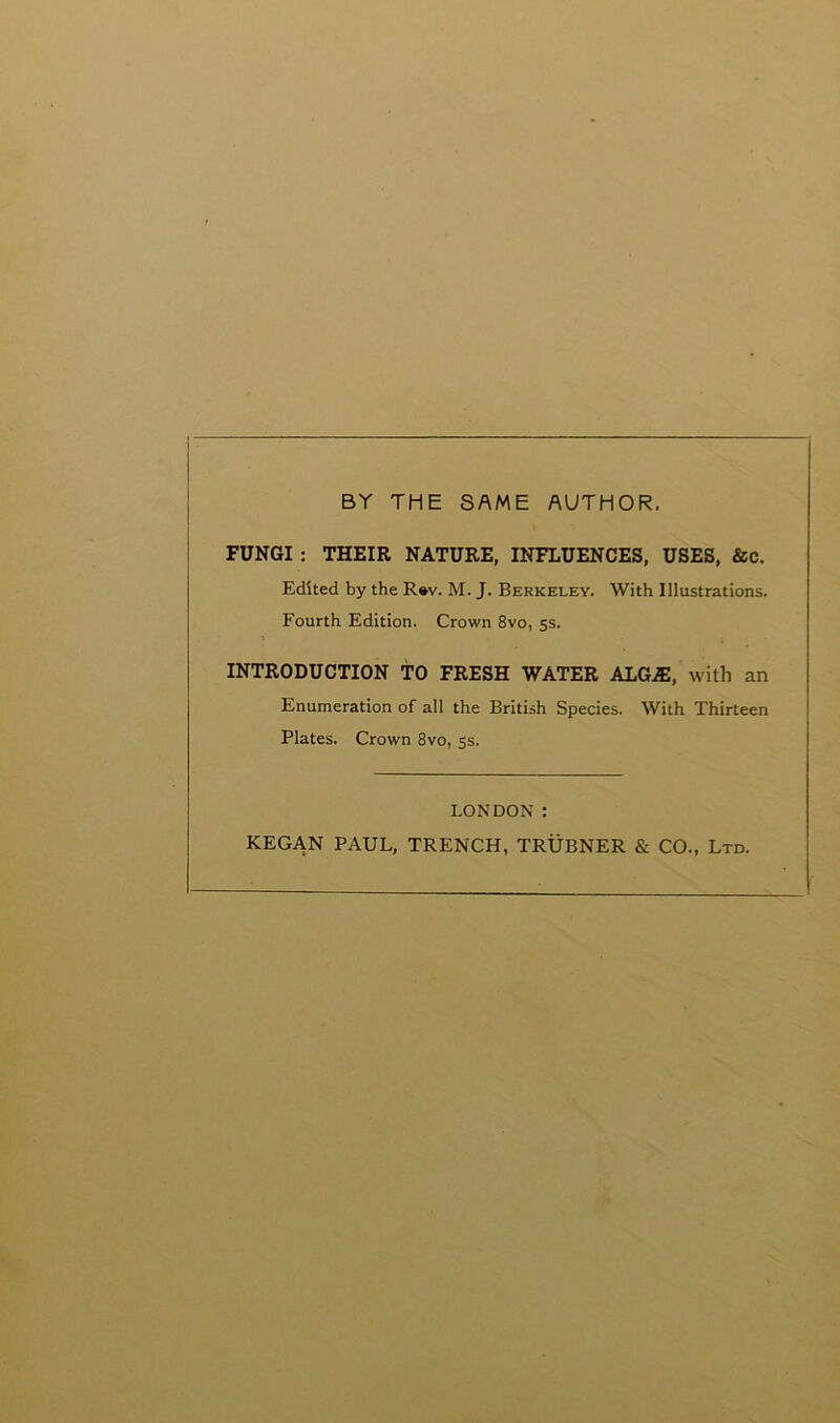 BY THE SAME AUTHOR. FUNGI : THEIR NATURE, INFLUENCES, USES, &c. Edited by the R»v. M. J. Berkeley. With Illustrations. Fourth Edition. Crown 8vo, 5s. INTRODUCTION TO FRESH WATER AlG.ffi, with an Enumeration of all the British Species. With Thirteen Plates. Crown 8vo, 5s. LONDON : KEGAN PAUL, TRENCH, TRUBNER & CO., Ltd.