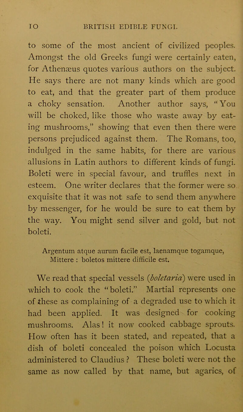 to some of the most ancient of civilized peoples. Amongst the old Greeks fungi were certainly eaten, for Athenaeus quotes various authors on the subject. He says there are not many kinds which are good to eat, and that the greater part of them produce a choky sensation. Another author says, “You will be choked, like those who waste away by eat- ing mushrooms,” showing that even then there were persons prejudiced against them. The Romans, too, indulged in the same habits, for there are various allusions in Latin authors to different kinds of fungi. Boleti were in special favour, and truffles next in esteem. One writer declares that the former were so exquisite that it was not safe to send them anywhere by messenger, for he would be sure to eat them by the way. You might send silver and gold, but not boleti. Argentum atque aurum facile est, laenamque togamque, Mittere : boletos mittere difficile est. We read that special vessels {boletaria) were used in which to cook the “boleti.” Martial represents one of these as complaining of a degraded use to which it had been applied. It was designed for cooking mushrooms. Alas! it now cooked cabbage sprouts. How often has it been stated, and repeated, that a dish of boleti concealed the poison which Locusta administered to Claudius ? These boleti were not the same as now called by that name, but agarics, of