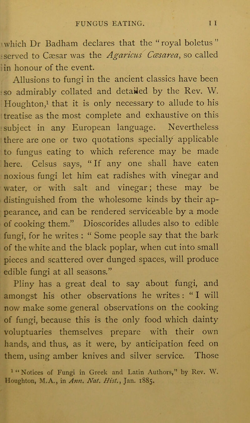 which Dr Badham declares that the “royal boletus” r served to Caesar was the Agaricus CcBsarea, so called iin honour of the event. Allusions to fungi in the ancient classics have been ;so admirably collated and detaiied by the Rev. W. Houghton,! that it is only necessary to allude to his • treatise as the most complete and exhaustive on this •subject in any European language. Nevertheless there are one or two quotations specially applicable to fungus eating to which reference may be made here. Celsus says, “ If any one shall have eaten noxious fungi let him eat radishes with vinegar and water, or with salt and vinegar; these may be distinguished from the wholesome kinds by their ap- pearance, and can be rendered serviceable by a mode of cooking them.” Dioscorides alludes also to edible fungi, for he writes : “ Some people say that the bark of the white and the black poplar, when cut into small pieces and scattered over dunged spaces, will produce edible fungi at all seasons.” Pliny has a great deal to say about fungi, and amongst his other observations he writes : “ I will now make some general observations on the cooking of fungi, because this is the only food which dainty voluptuaries themselves prepare with their own hands, and thus, as it were, by anticipation feed on them, using amber knives and silver service. Those ! “Notices of Fungi in Greek and Latin Authors,” by Rev. W. Houghton, M.A., in Ann. Nat. Hist., Jan. 1885.