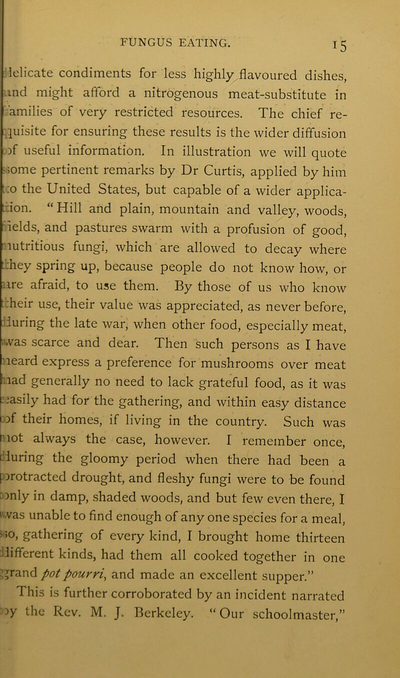 Mdicate condiments for less highly flavoured dishes, iind might afford a nitrogenous meat-substitute in ''amilies of very restricted resources. The chief re- .jLiisite for ensuring these results is the wider diffusion uof useful information. In illustration we will quote joome pertinent remarks by Dr Curtis, applied by him t;o the United States, but capable of a wider applica- ;:;ion. “ Hill and plain, mountain and valley, woods, flelds, and pastures swarm with a profusion of good, lutritious fungi, which are allowed to decay where t:hey spring up, because people do not know how, or ure afraid, to use them. By those of us who know trheir use, their value was appreciated, as never before, lluring the late war, when other food, especially meat, was scarce and dear. Then such persons as I have ueard express a preference for mushrooms over meat iiad generally no need to lack grateful food, as it was “asily had for the gathering, and within easy distance 3Df their homes, if living in the country. Such was pot always the case, however. I remember once, ciuring the gloomy period when there had been a porotracted drought, and fleshy fungi were to be found [only in damp, shaded woods, and but few even there, 1 'was unable to find enough of any one species for a meal, 5>o, gathering of every kind, I brought home thirteen different kinds, had them all cooked together in one ^ jrand pot pourri^ and made an excellent supper.” This is further corroborated by an incident narrated oy the Rev. M. J. Berkeley. “Our schoolmaster,”