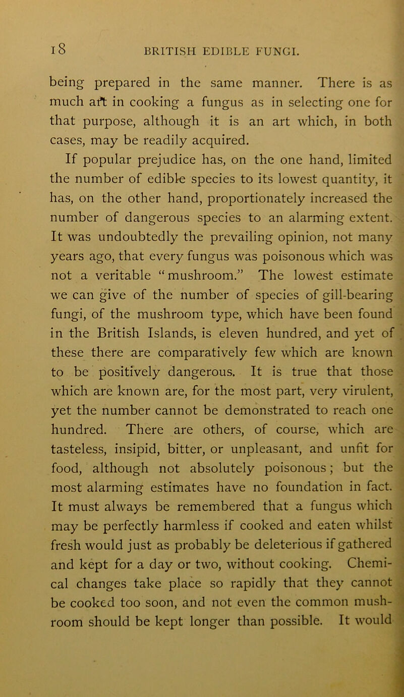 being prepared in the same manner. There is as much art in cooking a fungus as in selecting one for that purpose, although it is an art which, in both cases, may be readily acquired. If popular prejudice has, on the one hand, limited the number of edible species to its lowest quantity, it has, on the other hand, proportionately increased the number of dangerous species to an alarming extent. It was undoubtedly the prevailing opinion, not many years ago, that every fungus was poisonous which was not a veritable “ mushroom.” The lowest estimate we can give of the number of species of gill-bearing fungi, of the mushroom type, which have been found in the British Islands, is eleven hundred, and yet of these there are comparatively few which are known to be positively dangerous. It is true that those which are known are, for the most part, very virulent, yet the number cannot be demonstrated to reach one hundred. There are others, of course, which are tasteless, insipid, bitter, or unpleasant, and unfit for food, although not absolutely poisonous; but the most alarming estimates have no foundation in fact. It must always be remembered that a fungus which may be perfectly harmless if cooked and eaten whilst fresh would just as probably be deleterious if gathered and kept for a day or two, without cooking. Chemi- cal changes take place so rapidly that they cannot be cooked too soon, and not even the common mush- room should be kept longer than possible. It would