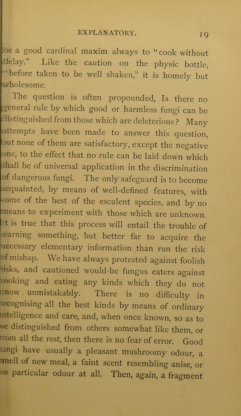 bDe a good cardinal maxim always to “cook without idelay.” Like the caution on the physic bottle, ■‘before taken to be well shaken,” it is homely but u.vholesome. The question is often propounded. Is there no general rule by which good or harmless fungi can be ilistinguished from those which are deleterious ? Many iittempts have been made to answer this question, Dut none of them are satisfactory, except the negative ))ne, to the effect that no rule can be laid down which i-hall be of universal application in the discrimination 3)f dangerous fungi. The only safeguard is to become ucquainted, by means of well-defined features, with i.iome of the best of the esculent species, and by no means to experiment with those which are unknown, •t is true that this process will entail the trouble of teaming something, but better far to acquire the necessary elementary information than run the risk ):f mishap. We have always protested against foolish iisks, and cautioned would-be fungus eaters against :iooking and eating any kinds which they do not r.now unmistakably. There is no difficulty in tecognising all the best kinds by means of ordinary mtelligence and care, and, when once known, so as to H.e distinguished from others somewhat like them, or rrom all the rest, then there is no fear of error. Good •jngi have usually a pleasant mushroomy odour, a :mell of new meal, a faint scent resembling anise, or o particular odour at all. Then, again, a fragment