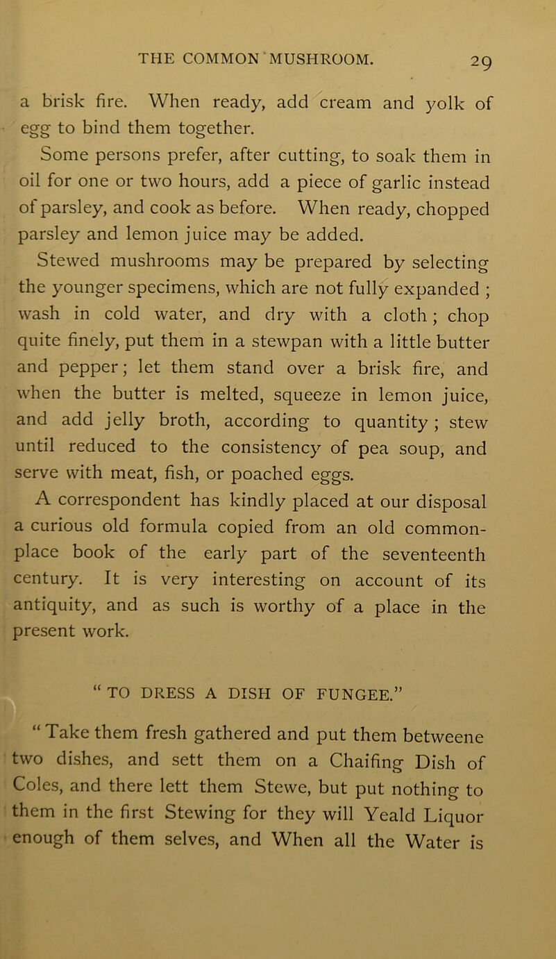 a brisk fire. When ready, add cream and j^olk of egg to bind them together. Some persons prefer, after cutting, to soak them in oil for one or two hours, add a piece of garlic instead of parsley, and cook as before. When ready, chopped parsley and lemon juice may be added. Stewed mushrooms may be prepared by selecting the younger specimens, which are not fully expanded ; wash in cold water, and dry with a cloth; chop quite finely, put them in a stewpan with a little butter and pepper; let them stand over a brisk fire, and when the butter is melted, squeeze in lemon juice, and add jelly broth, according to quantity; stew until reduced to the consistency of pea soup, and serve with meat, fish, or poached eggs. A correspondent has kindly placed at our disposal a curious old formula copied from an old common- place book of the early part of the seventeenth century. It is very interesting on account of its antiquity, and as such is worthy of a place in the present work. TO DRESS A DISH OF FUNGEE.” “ Take them fresh gathered and put them betweene two dishes, and sett them on a Chaifing Dish of Coles, and there lett them Stewe, but put nothing to them in the first Stewing for they will Yeald Liquor enough of them selves, and When all the Water is