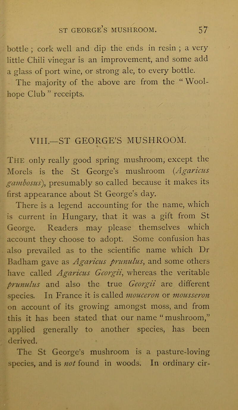 bottle ; cork well and dip the ends in resin ; a very little Chili vinegar is an improvement, and some add a glass of port wine, or strong ale, to every bottle. The majority of the above are from the “ Wool- hope Club ” receipts. VIII.—ST GEORGE’S MUSHROOM. The only really good spring mushroom, except the Morels is the St George’s mushroom {Agaricus gai)ibosiis\ presumably so called because it makes its first appearance about St George’s day. There is a legend accounting for the name, which is current in Hungary, that it was a gift from St George. Readers may please themselves which account they choose to adopt. Some confusion has also prevailed as to the scientific name which Dr Badham gave as Agaricus prunulus, and some others have called Agaricus Gcorgii, whereas the veritable prunulus and also the true Georgii are different species. In France it is called mouceron or mousseron on account of its growing amongst moss, and from this it has been stated that our name “ mushroom,” applied generally to another species, has been derived. The St George’s mushroom is a pasture-loving species, and is not found in woods. In ordinary cir-