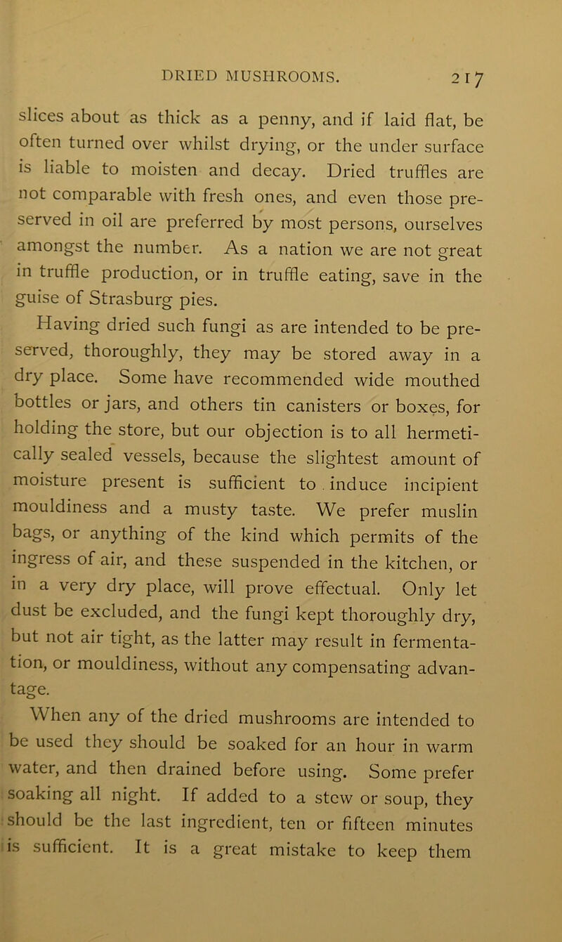 slices about as thick as a penny, and if laid flat, be often turned over whilst drying, or the under surface is liable to moisten and decay. Dried truffles are not comparable with fresh ones, and even those pre- served in oil are preferred by most persons, ourselves amongst the number. As a nation we are not great in truffle production, or in truffle eating, save in the guise of Strasburg pies. Having dried such fungi as are intended to be pre- served, thoroughly, they may be stored away in a dry place. Some have recommended wide mouthed bottles or jars, and others tin canisters or boxes, for holding the store, but our objection is to all hermeti- cally sealed vessels, because the slightest amount of moisture present is sufficient to. induce incipient mouldiness and a musty taste. We prefer muslin bags, or anything of the kind which permits of the ingress of air, and these suspended in the kitchen, or in a very dry place, will prove effectual. Only let dust be excluded, and the fungi kept thoroughly dry, but not air tight, as the latter may result in fermenta- tion, or mouldiness, without any compensating advan- tage. When any of the dried mushrooms are intended to be used they should be soaked for an hour in warm water, and then drained before using. Some prefer soaking all night. If added to a stew or soup, they should be the last ingredient, ten or fifteen minutes is sufficient. It is a great mistake to keep them