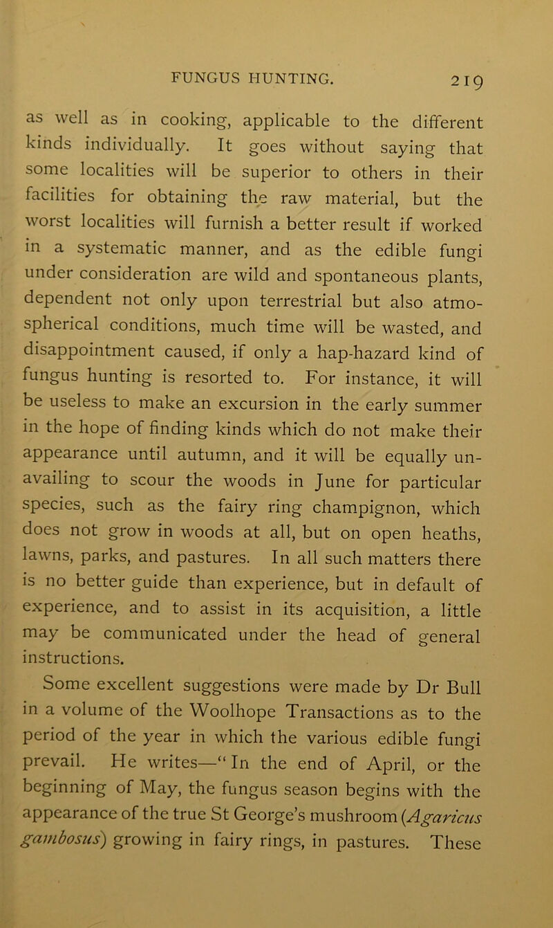 as well as in cooking, applicable to the different kinds individually. It goes without saying that some localities will be superior to others in their facilities for obtaining the raw material, but the worst localities will furnish a better result if worked in a systematic manner, and as the edible fungi under consideration are wild and spontaneous plants, dependent not only upon terrestrial but also atmo- spherical conditions, much time will be wasted, and disappointment caused, if only a hap-hazard kind of fungus hunting is resorted to. For instance, it will be useless to make an excursion in the early summer in the hope of finding kinds which do not make their appearance until autumn, and it will be equally un- availing to scour the woods in June for particular species, such as the fairy ring cham.pignon, which does not grow in woods at all, but on open heaths, lawns, parks, and pastures. In all such matters there is no better guide than experience, but in default of experience, and to assist in its acquisition, a little may be communicated under the head of general instructions. Some excellent suggestions were made by Dr Bull in a volume of the VVoolhope Transactions as to the period of the year in which the various edible fungi prevail. He writes—“ In the end of April, or the beginning of May, the fungus season begins with the appearance of the true St George’s mushroom {Agaricus gambosiis) growing in fairy rings, in pastures. These