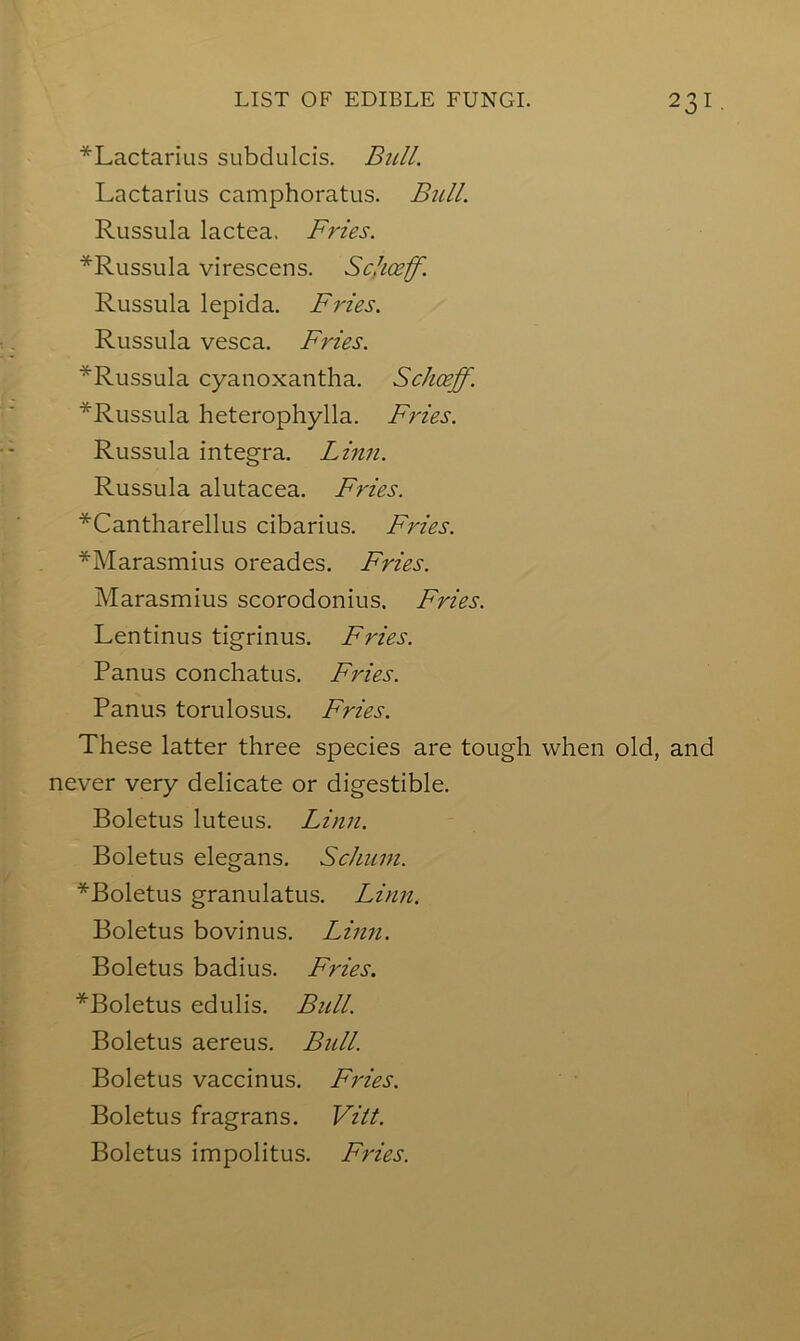 *Lactarius subdulcis. Bull. Lactarius camphoratus. Btill. Russula lactea. Fries. *Russula virescens. Schceff. Russula lepida. Fries. Russula vesca. Fries. *Russula cyaiioxantha. Schceff. *Russula heterophylla. Fries. Russula Integra. Linn. Russula alutacea. F?'ies. *Cantharellus cibarius. Fries. *Marasmius oreades. Fries. Marasmius scorodonius. Fries. Lentinus tigrinus. Fries. Panus conchatus. Fries. Panus torulosus. Fries. These latter three species are tough when old, and never very delicate or digestible. Boletus luteus. Linn. Boletus elegans. Schum. ^Boletus granulatus. Linn. Boletus bovinus. Linn. Boletus badius. Fries. *Boletus edulis. Bull. Boletus aereus. Bull. Boletus vaccinus. Fries. Boletus fragrans. Vitt. Boletus impolitus. Fries.