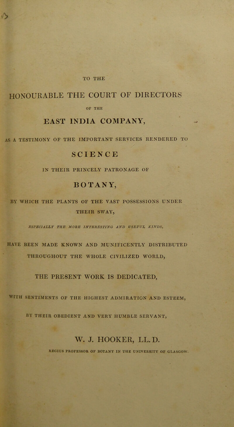 HONOURABLE THE COURT OF DIRECTORS OF THE EAST INDIA COMPANY, AS A TESTIMONY OF THE IMPORTANT SERVICES RENDERED TO SCIENCE IN THEIR PRINCELY PATRONAGE OF BOTANY, BY WHICH THE PLANTS OF THE VAST POSSESSIONS UNDER THEIR SWAY, ESPECIALLY THE MORE INTERESTING AND USEFUL KINDS, HAVE BEEN MADE KNOWN AND MUNIFICENTLY DISTRIBUTED THROUGHOUT THE WHOLE CIVILIZED VrORLD, THE PRESENT WORK IS DEDICATED, WITH SENTIMENTS OF THE HIGHEST ADMIRATION AND ESTEEM, BY THEIR OBEDIENT AND VERY HUMBLE SERVANT, W. J. HOOKER, LL.D. REGIUS PROFESSOR OF UOTANY IN THE UNIVERSITY OF GLASGOW.