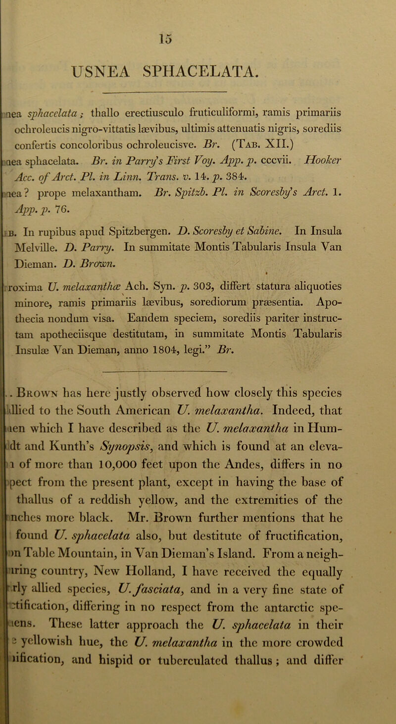 USNEA SPHACELATA. nea sphacelata; thallo erectiusculo fruticuliformi, ramis primariis ochroleucis nigro-vittatis laevibus, ultimis attenuatis nigris, sorediis confertis concoloribus ochroleucisve. Br. (Tab. XII.) aea sphacelata. Br. in Parry’s First Voy. App. p. cccvii. Hooker Acc. of Arct. PI. in Finn. Trans, v. 14<. p. 384. aea? prope melaxantham. Br. Spitzb. PI. in Scoresby’s Arct. 1. App.p. 76. b. In rupibus apud Spitzbergen. D. Scoresby et Sabine. In Insula Melville. D. Party. In summitate Montis Tabularis Insula Van Dieman. D. Brown. • . roxima U. melaxantlice Ach. Syn. p. 303, differt statura aliquoties minore, ramis primariis laevibus, sorediorum praesentia. Apo- thecia nondum visa. Eandem speciem, sorediis pariter instruc- tam apotheciisque destitutam, in summitate Montis Tabularis Insulae Van Dieman, anno 1804, legi.” Br. . Brown has here justly observed how closely this species dlied to the South American U. melaxantlia. Indeed, that ten which I have described as the U. melaxantlia in Hum- dt and Kunth’s Synopsis, and which is found at an eleva- 1 of more than 10,000 feet upon the Andes, differs in no pect from the present plant, except in having the base of thallus of a reddish yellow, and the extremities of the nches more black. Mr. Brown further mentions that he found U. sphacelata also, hut destitute of fructification, )n Table Mountain, in Van Dieman’s Island. From a neigh- iring country, New Holland, I have received the equally rly allied species, U. Jasciata, and in a very fine state of 'tification, differing in no respect from the antarctic spe- lens. These latter approach the U. sphacelata in their 2 yellowish hue, the U. melaxantlia in the more crowded ufication, and hispid or tubcrculated thallus; and differ