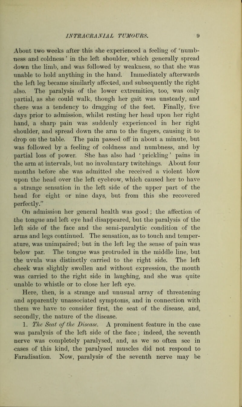 About two weeks after this she experienced a feeling of ‘numb- ness and coldness ’ in the left shoulder, which generally spread down the limb, and was followed by weakness, so that she was unable to hold anything in the hand. Immediately afterwards the left leg became similarly affected, and subsequently the right also. The paralysis of the lower extremities, too, was only partial, as she could walk, though her gait was unsteady, and there was a tendency to dragging of the feet. Finally, five days prior to admission, whilst resting her head upon her right hand, a sharp pain was suddenly experienced in her right shoulder, and spread down the arm to the fingers, causing it to drop on the table. The pain passed off in about a minute, but was followed by a feeling of coldness and numbness, and by partial loss of power. She has also had ‘ prickling ’ pains in the arm at intervals, but no involuntary twitchings. About four months before she was admitted she received a violent blow upon the head over the left eyebrow, which caused her to have a, strange sensation in the left side of the upper part of the head for eight or nine days, but from this she recovered perfectly.” On admission her general health was good; the affection of the tongue and left eye had disappeared, but the paralysis of the left side of the face and the semi-paralytic condition of the arms and legs continued. The sensation, as to touch and temper- ature, was unimpaired; but in the left leg the sense of pain was below par. The tongue was protruded in the middle line, but the uvula was distinctly carried to the right side. The left •cheek was slightly swollen and without expression, the mouth was carried to the right side in laughing, and she was quite unable to whistle or to close her left eye. Here, then, is a strange and unusual array of threatening nnd apparently unassociated symptoms, and in connection with them we have to consider first, the seat of the disease, and, secondly, the nature of the disease. 1. The Seat of the Disease. A prominent feature in the case was paralysis of the left side of the face; indeed, the seventh nerve was completely paralysed, and, as we so often see in •cases of this kind, the paralysed muscles did not respond to Faradisation. Now, paralysis- of the seventh nerve may be