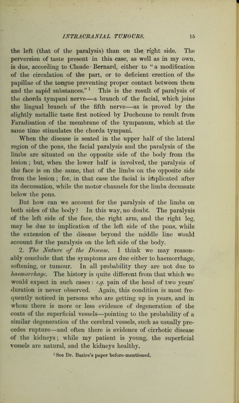 the left (that of the paralysis) than on the right side. The perversion of taste present in this case, as well as in my own, is due, according to Claude Bernard, either to “ a modification of the circulation of the part, or to deficient erection of the papillae of the tongue preventing proper contact between them and the sapid substances.” 1 This is the result of paralysis of the chorda tympani nerve—a branch of the facial, which joins the lingual branch of the fifth nerve—as is proved by the slightly metallic taste first noticed by Duchenne to result from Faradisation of the membrane of the tympanum, which at the same time stimulates the chorda tympani. When the disease is seated in the upper half of the lateral region of the pons, the facial paralysis and the paralysis of the limbs are situated on the opposite side of the body from the lesion; but, when the lower half is involved, the paralysis of the face is on the same, that of the limbs on the opposite side from the lesion; for, in that case the facial is implicated after its decussation, while the motor channels for the limbs decussate below the pons. But how can we account for the paralysis of the limbs on both sides of the body? In this way, no doubt. The paralysis of the left side of the face, the right arm, and the right leg, may be due to implication of the left side of the pons, while the extension of the disease beyond the middle line would account for the paralysis on the left side of the body. 2. The Nature of the Disease. I think we may reason- ably conclude that the symptoms are due either to haemorrhage, softening, or tumour. In all probability they are not due to haemorrhage. The history is quite different from that which we would expect in such cases : e.g. pain of the head of two years’ duration is never observed. Again, this condition is most fre- quently noticed in persons who are getting up in years, and in whom there is more or less evidence of degeneration of the coats of the superficial vessels—pointing to the probability of a similar degeneration of the cerebral vessels, such as usually pre- cedes rupture—and often there is evidence of cirrhotic disease of the kidneys; while my patient is young, the superficial vessels are natural, and the kidneys healthy. 1 See Dr. Bazire’s paper before-mentioned.