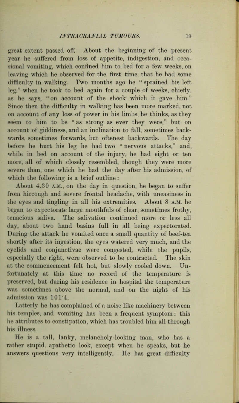 great extent passed off. About the beginning of the present year he suffered from loss of appetite, indigestion, and occa- sional vomiting, which confined him to bed for a few weeks, on leaving which he observed for the first time that he had some difficulty in walking. Two months ago he “ sprained his left leg,” when he took to bed again for a couple of weeks, chiefly, as he says, “ on account of the shock which it gave him.” Since then the difficulty in walking has been more marked, not on account of any loss of power in his limbs, he thinks, as they seem to him to be “ as strong as ever they were,” but on account of giddiness, and an inclination to fall, sometimes back- wards, sometimes forwards, but oftenest backwards. The day before he hurt his leg he had two “ nervous attacks,” and, while in bed on account of the injury, he had eight or ten more, all of which closely resembled, though they were more severe than, one which he had the day after his admission, of which the following is a brief outline: About 4.30 A.M., on the day in question, he began to suffer from hiccough and severe frontal headache, with uneasiness in the eyes and tingling in all his extremities. About 8 a.m. he began to expectorate large mouthfuls of clear, sometimes frothy, tenacious saliva. The salivation continued more or less all day, about two hand basins full in all being expectorated. During the attack he vomited once a small quantity of beef-tea shortly after its ingestion, the eyes watered very much, and the eyelids and conjunctivae were congested, while the pupils, especially the right, were observed to be contracted. The skin at the commencement felt hot, but slowly cooled down. Un- fortunately at this time no record of the temperature is preserved, but during his residence in hospital the temperature was sometimes above the normal, and on the night of his admission was 101*4. Latterly he has complained of a noise like machinery between his temples, and vomiting has been a frequent symptom: this he attributes to constipation, which has troubled him all through his illness. He is a tall, lanky, melancholy-looking man, who has a rather stupid, apathetic look, except when he speaks, but he answers questions very intelligently. He has great difficulty