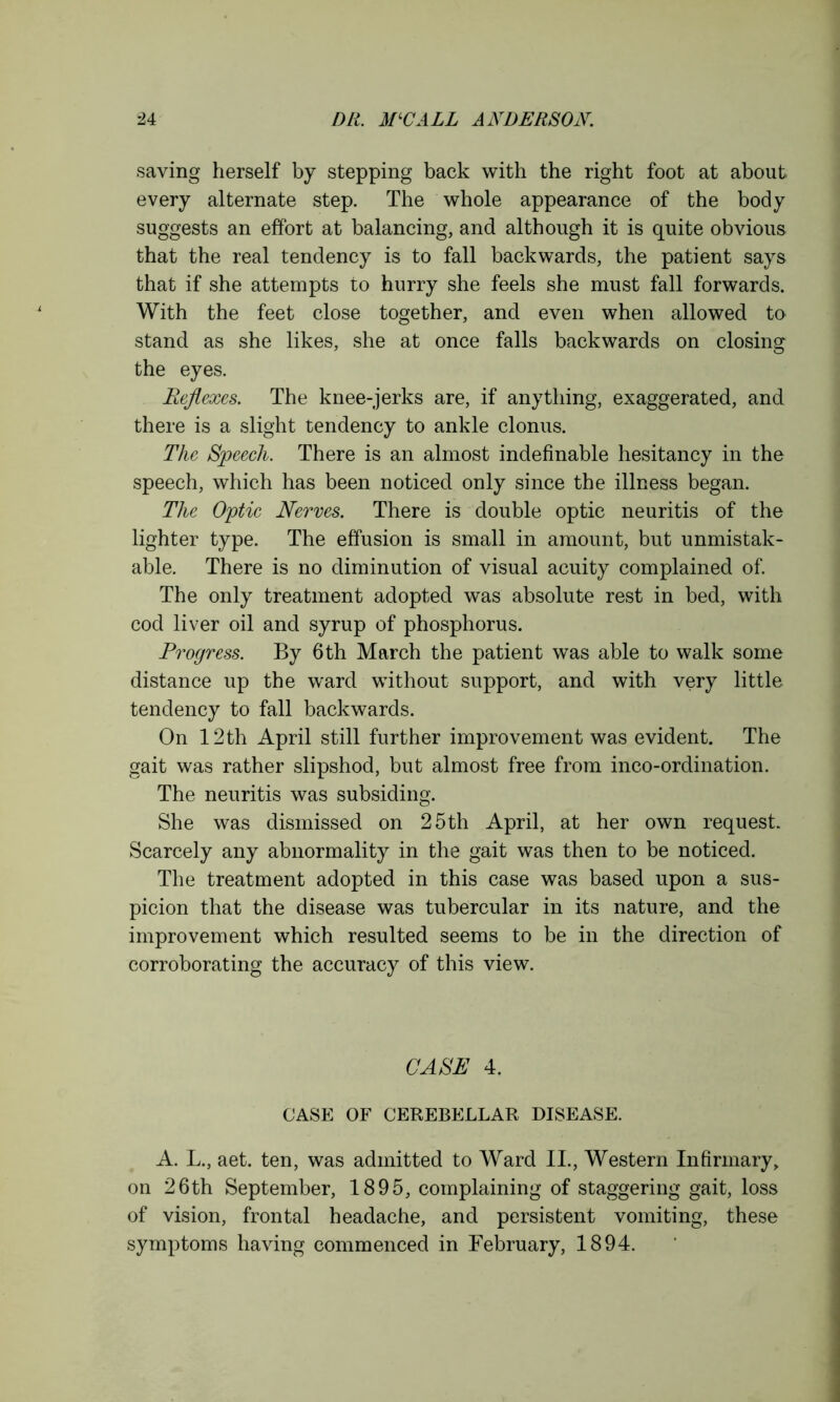 saying herself by stepping back with the right foot at about every alternate step. The whole appearance of the body suggests an effort at balancing, and although it is quite obvious that the real tendency is to fall backwards, the patient says that if she attempts to hurry she feels she must fall forwards. With the feet close together, and even when allowed to stand as she likes, she at once falls backwards on closing the eyes. Reflexes. The knee-jerks are, if anything, exaggerated, and there is a slight tendency to ankle clonus. The Speech. There is an almost indefinable hesitancy in the speech, which has been noticed only since the illness began. The Optic Nerves. There is double optic neuritis of the lighter type. The effusion is small in amount, but unmistak- able. There is no diminution of visual acuity complained of. The only treatment adopted was absolute rest in bed, with cod liver oil and syrup of phosphorus. Progress. By 6th March the patient was able to walk some distance up the ward without support, and with very little tendency to fall backwards. On 12 th April still further improvement was evident. The gait was rather slipshod, but almost free from inco-ordination. The neuritis was subsiding. She was dismissed on 25th April, at her own request. Scarcely any abnormality in the gait was then to be noticed. The treatment adopted in this case was based upon a sus- picion that the disease was tubercular in its nature, and the improvement which resulted seems to be in the direction of corroborating the accuracy of this view. CASE 4. CASE OF CEREBELLAR DISEASE. A. L., aet. ten, was admitted to Ward II., Western Infirmary, on 26th September, 1895, complaining of staggering gait, loss of vision, frontal headache, and persistent vomiting, these symptoms having commenced in February, 1894.