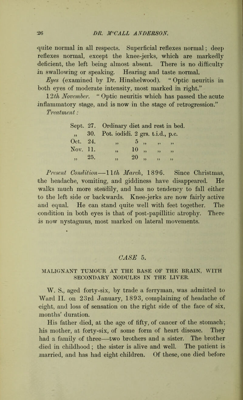 quite normal in all respects. Superficial reflexes normal; deep reflexes normal, except the knee-jerks, which are markedly deficient, the left being almost absent. There is no difficulty in swallowing or speaking. Hearing and taste normal. Eyes (examined by Dr. Hinshelwood). “ Optic neuritis in both eyes of moderate intensity, most marked in right.” 12 th November. “ Optic neuritis which has passed the acute inflammatory stage, and is now in the stage of retrogression.” Treatment: Sept. 27. Ordinary diet and rest in bed. „ 30. Pot. iodidi. 2 grs. t.i.d., p.c. Oct. 24. „ 5 ,, ,, ,, Nov. 11. „ 10 „ „ „ 25 20 55 ' 55 *JV 55 55 55 Present Condition—11th March, 1896. Since Christmas, Ethe headache, vomiting, and giddiness have disappeared. He walks much more steadily, and has no tendency to fall either to the left side or backwards. Knee-jerks are now fairly active and equal. He can stand quite well with feet together. The condition in both eyes is that of post-papillitic atrophy. There is now nystagmus, most marked on lateral movements. CASE 5. MALIGNANT TUMOUR AT THE BASE OF THE BRAIN, WITH SECONDARY NODULES IN THE LIVER. W. S., aged forty-six, by trade a ferryman, was admitted to Ward II. on 23rd January, 1893, complaining of headache of •eight, and loss of sensation on the right side of the face of six, months’ duration. His father died, at the age of fifty, of cancer of the stomach; his mother, at forty-six, of some form of heart disease. They had a family of three—two brothers and a sister. The brother died in childhood; the sister is alive and well. The patient is married, and has had eight children. Of these, one died before