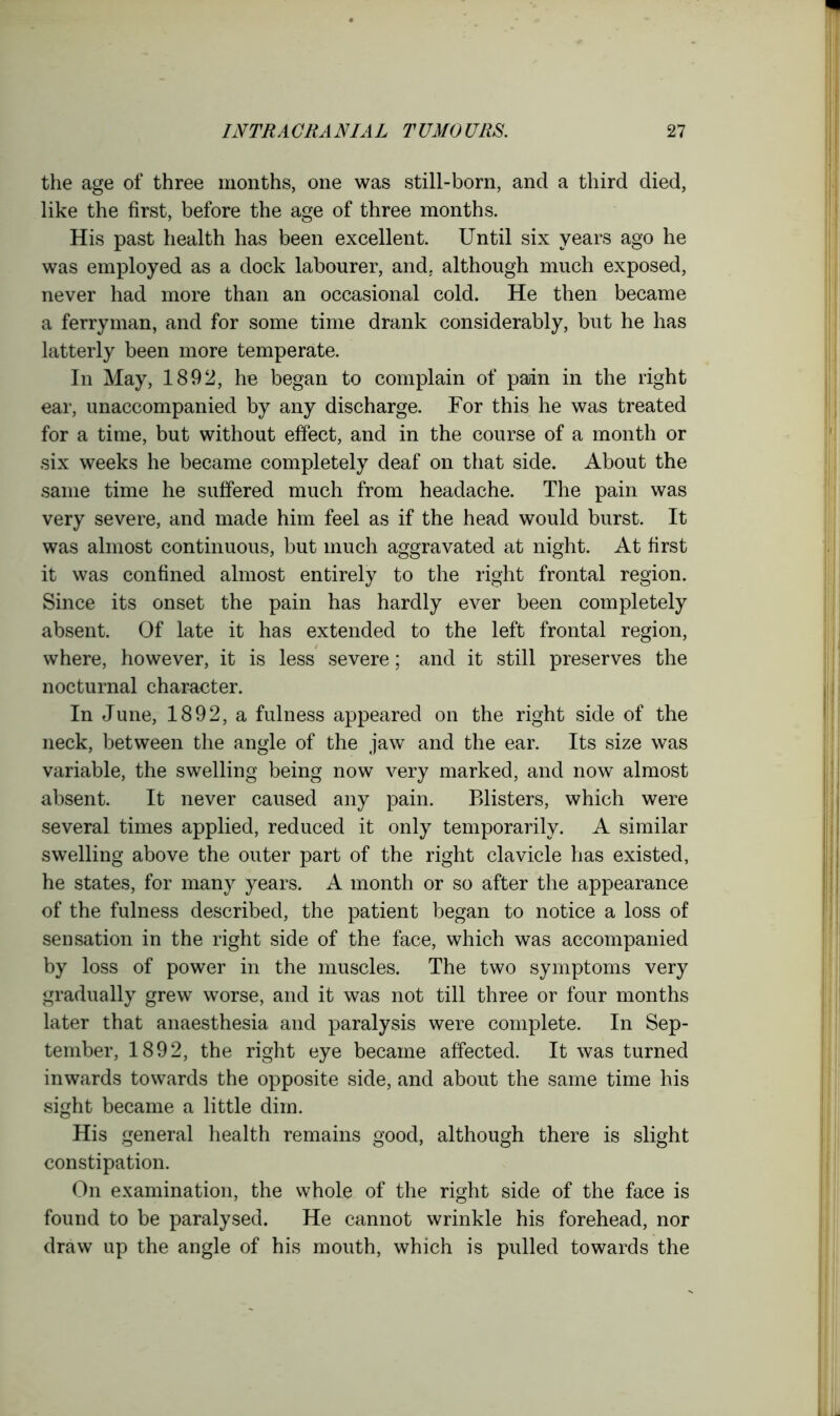 the age of three months, one was still-born, and a third died, like the first, before the age of three months. His past health has been excellent. Until six years ago he was employed as a dock labourer, and, although much exposed, never had more than an occasional cold. He then became a ferryman, and for some time drank considerably, but he has latterly been more temperate. In May, 1892, he began to complain of pain in the right ear, unaccompanied by any discharge. For this he was treated for a time, but without effect, and in the course of a month or six weeks he became completely deaf on that side. About the same time he suffered much from headache. The pain was very severe, and made him feel as if the head would burst. It was almost continuous, but much aggravated at night. At first it was confined almost entirely to the right frontal region. Since its onset the pain has hardly ever been completely absent. Of late it has extended to the left frontal region, where, however, it is less severe; and it still preserves the nocturnal character. In June, 1892, a fulness appeared on the right side of the neck, between the angle of the jaw and the ear. Its size was variable, the swelling being now very marked, and now almost absent. It never caused any pain. Blisters, which were several times applied, reduced it only temporarily. A similar swelling above the outer part of the right clavicle has existed, he states, for many years. A month or so after the appearance of the fulness described, the patient began to notice a loss of sensation in the right side of the face, which was accompanied by loss of power in the muscles. The two symptoms very gradually grew worse, and it was not till three or four months later that anaesthesia and paralysis were complete. In Sep- tember, 1892, the right eye became affected. It was turned inwards towards the opposite side, and about the same time his sight became a little dim. His general health remains good, although there is slight constipation. On examination, the whole of the right side of the face is found to be paralysed. He cannot wrinkle his forehead, nor draw up the angle of his mouth, which is pulled towards the